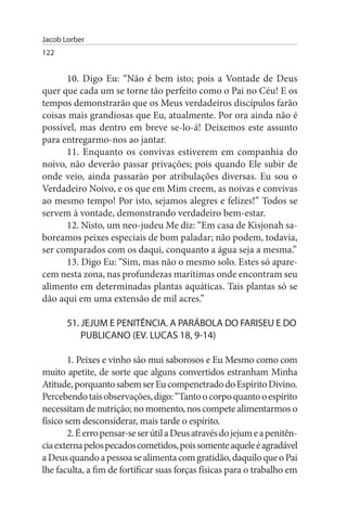 Jacob Lorber
122


      10. Digo Eu: “Não é bem isto; pois a Vontade de Deus
quer que cada um se torne tão perfeito como o Pai no Céu! E os
tempos demonstrarão que os Meus verdadeiros discípulos farão
coisas mais grandiosas que Eu, atualmente. Por ora ainda não é
possível, mas dentro em breve se-lo-á! Deixemos este assunto
para entregarmo-nos ao jantar.
      11. Enquanto os convivas estiverem em companhia do
noivo, não deverão passar privações; pois quando Ele subir de
onde veio, ainda passarão por atribulações diversas. Eu sou o
Verdadeiro Noivo, e os que em Mim creem, as noivas e convivas
ao mesmo tempo! Por isto, sejamos alegres e felizes!” Todos se
servem à vontade, demonstrando verdadeiro bem-estar.
      12. Nisto, um neo-judeu Me diz: “Em casa de Kisjonah sa­
boreamos peixes especiais de bom paladar; não podem, todavia,
ser comparados com os daqui, conquanto a água seja a mesma.”
      13. Digo Eu: “Sim, mas não o mesmo solo. Estes só apare­
cem nesta zona, nas profundezas marítimas onde encontram seu
alimento em determinadas plantas aquáticas. Tais plantas só se
dão aqui em uma extensão de mil acres.”

       51. JEJuM E PENITÊNCIA. A PARÁBOLA DO FARIsEu E DO
           PuBLICANO (EV. LuCAs 18, 9-14)

        1. Peixes e vinho são mui saborosos e Eu Mesmo como com
muito apetite, de sorte que alguns convertidos estranham Minha
Atitude, porquanto sabem ser Eu compenetrado do Espírito Divino.
Percebendo tais observações, digo: “Tanto o corpo quanto o espírito
necessitam de nutrição; no momento, nos compete alimentarmos o
físico sem desconsiderar, mais tarde o espírito.
        2. É erro pensar-se ser útil a Deus através do jejum e a penitên­
cia externa pelos pecados cometidos, pois somente aquele é agradável
a Deus quando a pessoa se alimenta com gratidão, daquilo que o Pai
lhe faculta, a fim de fortificar suas forças físicas para o trabalho em
 