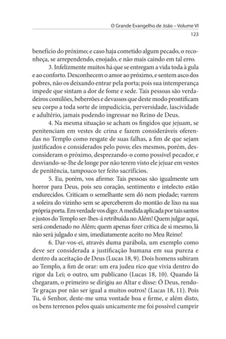 O Grande Evangelho de João – Volume VI
                                                                  123


benefício do próximo; e caso haja cometido algum pecado, o reco­
nheça, se arrependendo, enojado, e não mais caindo em tal erro.
        3. Infelizmente muitos há que se entregam a vida toda à gula
e ao conforto. Desconhecem o amor ao próximo, e sentem asco dos
pobres, não os deixando entrar pela porta; pois sua intemperança
impede que sintam a dor de fome e sede. Tais pessoas são verda­
deiros comilões, beberrões e devassos que deste modo prontificam
seu corpo a toda sorte de impudicícia, perversidade, lascividade
e adultério, jamais podendo ingressar no Reino de Deus.
        4. Na mesma situação se acham os fingidos que jejuam, se
penitenciam em vestes de crina e fazem consideráveis oferen­
das no Templo como resgate de suas falhas, a fim de que sejam
justificados e considerados pelo povo; eles mesmos, porém, des­
consideram o próximo, desprezando-o como possível pecador, e
desviando-se-lhe de longe por não terem visto ele jejuar em vestes
de penitência, tampouco ter feito sacrifícios.
        5. Eu, porém, vos afirmo: Tais pessoas são igualmente um
horror para Deus, pois seu coração, sentimento e intelecto estão
endurecidos. Criticam o semelhante sem dó nem piedade; varrem
a soleira do vizinho sem se aperceberem do montão de lixo na sua
própria porta. Em verdade vos digo: A medida aplicada por tais santos
e justos do Templo ser-lhes-á retribuída no Além! Quem julgar aqui,
será condenado no Além; quem apenas fizer crítica de si mesmo, lá
não será julgado e sim, imediatamente aceito no Meu Reino!
        6. Dar-vos-ei, através duma parábola, um exemplo como
deve ser considerada a justificação humana em sua pureza e
dentro da aceitação de Deus (Lucas 18, 9). Dois homens subiram
ao Templo, a fim de orar: um era judeu rico que vivia dentro do
rigor da Lei; o outro, um publicano (Lucas 18, 10). Quando lá
chegaram, o primeiro se dirigiu ao Altar e disse: Ó Deus, rendo-
Te graças por não ser igual a muitos outros! (Lucas 18, 11). Pois
Tu, ó Senhor, deste-me uma vontade boa e firme, e além disto,
os bens terrenos pelos quais unicamente me foi possível cumprir
 