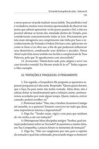 O Grande Evangelho de João – Volume VI
                                                                 125


e nosso parecer só pode traduzir nossa índole. Tua parábola é real
e verdadeira; muitas vezes tivemos oportunidade de observar tais
justos que sabiam apresentar-se tão puros quanto o Sol, e não era
possível afirmar-se terem eles simulado dentro do Templo, pois
consideravam conscientemente todas as Leis. Precisamente por
isto eram intragáveis; seu cumprimento não tinha por base o re­
conhecimento da Vontade e Ordem Divinas e sim, aplicavam-no
como se fosse a Lei obra sua, a fim de que pudessem influenciar
seus domésticos, condenando seus defeitos e pecados. Nossa
observação feita nesse sentido nos facilita a compreensão de Tuas
Palavras, pelo que Te agradecemos com sinceridade.”
       12. Acrescento: “Muito bem; sede, pois, alegres e servi-vos
caso tiverdes vontade! Eu Mesmo ainda fá-lo-ei!” Todos seguem
o Meu exemplo.

      52. TENTAÇÕEs E FRAQuEZAs. O PENsAMENTO

      1. Em seguida, o hospedeiro Me pergunta se queremos re­
pousar porquanto já é alta noite. Respondo: “Quem quiser dormir,
que o faça; Eu para tanto não tenho vontade. Além disto, não é
salutar deitar-se imediatamente após a refeição; assim, continua­
remos acordados por mais algum tempo. Quem, todavia, estiver
cansado, poderá recolher-se!”
      2. Protestam todos: “Não, não, ó Senhor, ficaremos Contigo
até amanhã, se o quiseres! Estamos convictos ter tudo que dizes
uma importância interna e impenetrável!”
      3. Digo Eu: “Tendes razão, vigiai e orai para que nenhum
de vós venha a cair em tentação!”
      4. Obtemperam Meus discípulos antigos: “Senhor, qual ten­
tação poderíamos sofrer ao Teu lado?! Já assistimos a muitos fatos,
em Tua Companhia, e poucos foram os momentos de tentação!”
      5. Digo Eu: “Não vos vanglorieis por isto; pois o espírito
da tentação é qual leão esfaimado, procurando tragar os homens!
 