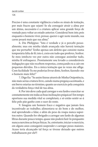 Jacob Lorber
126


Preciso é uma constante vigilância a todos os sinais de tentação,
por mais fracos que sejam! Se ela conseguir atrair a alma por
um átimo, necessário é a criatura aplicar uma grande força de
vontade para voltar ao estado anterior. Considerai bem isto; pois
enquanto o homem viver, pensar, querer e agir neste mundo, sua
carne pesará mais que sua alma.”
       6. Diz Philippus: “Isto é verdade e já o percebi pesso­
almente; mas em minha idade avançada não haverá tentação
que me perturbe! Tenho apenas um defeito que consiste numa
temporária falta de fé; isto é, creio em tudo que proferes, Senhor.
Se meu intelecto vez por outra não consegue assimilar tudo,
minha fé enfraquece. Prontamente sou levado a consideráveis
indagações que não recebem respostas, começando eu a cair em
pequenas dúvidas. Eis a única tentação que às vezes me aflige.
Com facilidade Tu me poderias livrar disto, Senhor, fazendo-me
o homem mais feliz!”
       7. Digo Eu: “Se assim fizesse através de Minha Onipotência,
não mais serias criatura livre, caindo numa preguiça acentuada, e
em breve estarias no término, quanto ao exercício pela conquista
da verdadeira força vital de tua alma.
       8. Por isto deve cada qual carregar o seu fardo e exercitar-se
constantemente em todas as boas inclinações psíquicas! Em tempo
oportuno sua medida vital se completará, e só então sentir-se-á
feliz pelo pão ganho com o suor do rosto.
       9. Imagina um homem fraco e negativo que jamais fora
incentivado ao trabalho; alimentava-se do bom e do melhor,
mal aprendendo a falar, e além do peso da roupa nunca supor­
tou outro. Quando for obrigado a carregar um fardo de algumas
libras durante pouco tempo, quase não poderá fazê-lo porquanto
nunca exercitou as forças físicas. Se, entretanto, iniciar o exercício,
em alguns anos conseguirá suspender e carregar pesos maiores.
Acaso teria alcançado tal força se tivesse deixado que outros
trabalhassem por ele?!
 