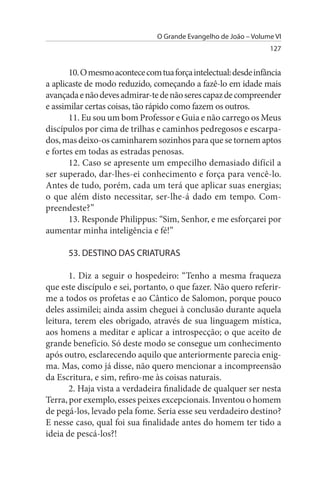 O Grande Evangelho de João – Volume VI
                                                                  127


       10. O mesmo acontece com tua força intelectual: desde infância
a aplicaste de modo reduzido, começando a fazê-lo em idade mais
avançada e não deves admirar-te de não seres capaz de compreender
e assimilar certas coisas, tão rápido como fazem os outros.
       11. Eu sou um bom Professor e Guia e não carrego os Meus
discípulos por cima de trilhas e caminhos pedregosos e escarpa­
dos, mas deixo-os caminharem sozinhos para que se tornem aptos
e fortes em todas as estradas penosas.
       12. Caso se apresente um empecilho demasiado difícil a
ser superado, dar-lhes-ei conhecimento e força para vencê-lo.
Antes de tudo, porém, cada um terá que aplicar suas energias;
o que além disto necessitar, ser-lhe-á dado em tempo. Com­
preendeste?”
       13. Responde Philippus: “Sim, Senhor, e me esforçarei por
aumentar minha inteligência e fé!”

      53. DEsTINO DAs CRIATuRAs

       1. Diz a seguir o hospedeiro: “Tenho a mesma fraqueza
que este discípulo e sei, portanto, o que fazer. Não quero referir-
me a todos os profetas e ao Cântico de Salomon, porque pouco
deles assimilei; ainda assim cheguei à conclusão durante aquela
leitura, terem eles obrigado, através de sua linguagem mística,
aos homens a meditar e aplicar a introspecção; o que aceito de
grande benefício. Só deste modo se consegue um conhecimento
após outro, esclarecendo aquilo que anteriormente parecia enig­
ma. Mas, como já disse, não quero mencionar a incompreensão
da Escritura, e sim, refiro-me às coisas naturais.
       2. Haja vista a verdadeira finalidade de qualquer ser nesta
Terra, por exemplo, esses peixes excepcionais. Inventou o homem
de pegá-los, levado pela fome. Seria esse seu verdadeiro destino?
E nesse caso, qual foi sua finalidade antes do homem ter tido a
ideia de pescá-los?!
 