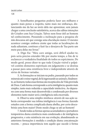Jacob Lorber
128


        3. Semelhantes perguntas poderia fazer aos milhares e
quanto mais penso a respeito, tanto mais me embaraço, dis­
tanciando-me da luz ao invés dela me aproximar, sem jamais
chegar a uma conclusão satisfatória, acerca das sábias intenções
do Criador com Sua Criação. Talvez nem fosse útil ao homem
tal conhecimento. Possuindo a inclinação para a pesquisa ele
não descansa até que consiga uma elucidação maior. O mesmo
acontece comigo: embora ciente que todas as lucubrações de
nada adiantam, continuo a fazê-las e desejava de Tua parte um
meio para delas me livrar.”
        4. Digo Eu: “Meu caro amigo, será difícil ajudar-te;
pois seria preciso estender-Me por muito tempo, a fim de te
esclarecer a verdadeira finalidade de todos os espécimens. De
modo geral, posso dizer-te que toda Criação visível e palpá­
vel contém elementos espirituais em julgamento e se destina
a passar para uma existência livre e independente através de
séries de formas variadas.
        5. As formações se iniciam na pedra, passando por todos os
minerais até o reino vegetal, de lá ingressando ao animal e, finalmen­
te, ao homem; todas essas formas são receptáculos da Vida provinda
de Deus. Cada forma corresponde a certa inteligência; quanto mais
simples, tanto mais reduzida a capacidade intelectiva. Ao depara­
res com uma forma mais desenvolvida e condensada por diversos
elementos tanto maior será a inteligência nela encerrada.
        6. Observa uma simples minhoca: através de sua ação sa­
berás corresponder sua ínfima inteligência à sua forma; fazendo
estudos com a forma complicada duma abelha, por certo desco­
brirás uma bem maior! Deste modo chega-se até ao homem!
        7. Sendo todas as formas apenas acumuladores e portadores
temporários duma existência mais condensada e de inteligência
progressiva, e esta existência em sua evolução, abandonando as
anteriores formações à medida e condição duma concatenação
recente, – pouca importância tem aquilo que sucede à forma
 