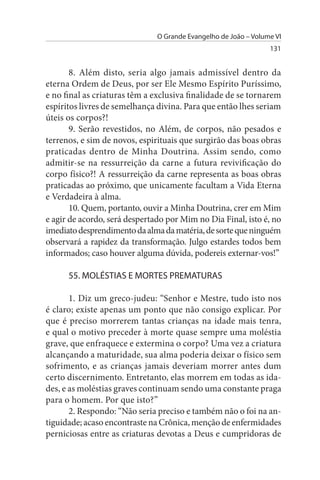 O Grande Evangelho de João – Volume VI
                                                                 131


       8. Além disto, seria algo jamais admissível dentro da
eterna Ordem de Deus, por ser Ele Mesmo Espírito Puríssimo,
e no final as criaturas têm a exclusiva finalidade de se tornarem
espíritos livres de semelhança divina. Para que então lhes seriam
úteis os corpos?!
       9. Serão revestidos, no Além, de corpos, não pesados e
terrenos, e sim de novos, espirituais que surgirão das boas obras
praticadas dentro de Minha Doutrina. Assim sendo, como
admitir-se na ressurreição da carne a futura revivificação do
corpo físico?! A ressurreição da carne representa as boas obras
praticadas ao próximo, que unicamente facultam a Vida Eterna
e Verdadeira à alma.
       10. Quem, portanto, ouvir a Minha Doutrina, crer em Mim
e agir de acordo, será despertado por Mim no Dia Final, isto é, no
imediato desprendimento da alma da matéria, de sorte que ninguém
observará a rapidez da transformação. Julgo estardes todos bem
informados; caso houver alguma dúvida, podereis externar-vos!”

      55. MOLÉsTIAs E MORTEs PREMATuRAs

       1. Diz um greco-judeu: “Senhor e Mestre, tudo isto nos
é claro; existe apenas um ponto que não consigo explicar. Por
que é preciso morrerem tantas crianças na idade mais tenra,
e qual o motivo preceder à morte quase sempre uma moléstia
grave, que enfraquece e extermina o corpo? Uma vez a criatura
alcançando a maturidade, sua alma poderia deixar o físico sem
sofrimento, e as crianças jamais deveriam morrer antes dum
certo discernimento. Entretanto, elas morrem em todas as ida­
des, e as moléstias graves continuam sendo uma constante praga
para o homem. Por que isto?”
       2. Respondo: “Não seria preciso e também não o foi na an­
tiguidade; acaso encontraste na Crônica, menção de enfermidades
perniciosas entre as criaturas devotas a Deus e cumpridoras de
 