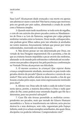 Jacob Lorber
132


Suas Leis?! Alcançavam idade avançada e sua morte era apenas
um adormecer suave e sem dor! Não havia criança que morresse;
pois era gerada por pais sadios, alimentada e criada de acordo
com a Natureza simples.
       3. Quando mais tarde manifestou-se toda sorte de orgulho,
e com ele um exército dos piores pecados contra os Mandamen­
tos de Deus e as Leis da Natureza, surgiram por culpa própria
moléstias variadas entre os homens. Deste modo, enfraquecidos,
não podiam gerar filhos sadios; pois tais rebentos já atrofiados
no ventre materno, forçosamente tinham que passar por várias
enfermidades, morrendo em todas as épocas.
       4. Não deveis pensar ser isto determinado por Deus, em
virtude de Seu Desígnio impenetrável; Ele o permitiu, a fim de
que as criaturas fossem impedidas a pecar através das moléstias,
afastando-se do mundo pelo sofrimento e refletindo até reconhe­
cerem seus pecados e desprezá-los; pela paciência e conformação
na Vontade Divina alcançariam sua felicidade.
       5. O mesmo acontece às crianças! Que esperar duma
criança completamente atrofiada, mormente os pais tendo sido
gerados dentro do pecado? Quem as educaria e curaria de seus
males?! Não seria melhor afastá-las deste mundo, a fim de que
fossem criadas pelos anjos, num reino expressamente instituído
para elas?!
       6. Afirmo-vos: Deus sabe de tudo e cuida de todos! Como
nesta época, porém, a maioria desconhece a Deus e nada quer
saber do Pai, como poderá estar orientada daquilo que Ele faz e
determina, para sua possível salvação?!
       7. Caso Ele não tivesse permitido as moléstias corres­
pondentes aos pecados, mais que metade do Gênero Humano
sucumbiria e a Terra se transformaria em inferno; seria preciso
destruí-la e seus destroços, sem vida, vagueariam pelo Espaço
Infinito, onde já se acham exemplos semelhantes, dos quais Meus
discípulos vos poderão informar. Compreendestes isto?”
 