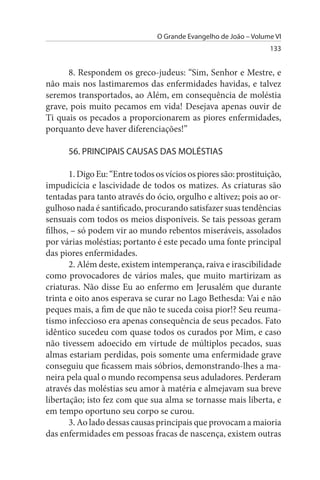 O Grande Evangelho de João – Volume VI
                                                                   133


      8. Respondem os greco-judeus: “Sim, Senhor e Mestre, e
não mais nos lastimaremos das enfermidades havidas, e talvez
seremos transportados, ao Além, em consequência de moléstia
grave, pois muito pecamos em vida! Desejava apenas ouvir de
Ti quais os pecados a proporcionarem as piores enfermidades,
porquanto deve haver diferenciações!”

      56. PRINCIPAIs CAusAs DAs MOLÉsTIAs

       1. Digo Eu: “Entre todos os vícios os piores são: prostituição,
impudicícia e lascividade de todos os matizes. As criaturas são
tentadas para tanto através do ócio, orgulho e altivez; pois ao or­
gulhoso nada é santificado, procurando satisfazer suas tendências
sensuais com todos os meios disponíveis. Se tais pessoas geram
filhos, – só podem vir ao mundo rebentos miseráveis, assolados
por várias moléstias; portanto é este pecado uma fonte principal
das piores enfermidades.
       2. Além deste, existem intemperança, raiva e irascibilidade
como provocadores de vários males, que muito martirizam as
criaturas. Não disse Eu ao enfermo em Jerusalém que durante
trinta e oito anos esperava se curar no Lago Bethesda: Vai e não
peques mais, a fim de que não te suceda coisa pior!? Seu reuma­
tismo infeccioso era apenas consequência de seus pecados. Fato
idêntico sucedeu com quase todos os curados por Mim, e caso
não tivessem adoecido em virtude de múltiplos pecados, suas
almas estariam perdidas, pois somente uma enfermidade grave
conseguiu que ficassem mais sóbrios, demonstrando-lhes a ma­
neira pela qual o mundo recompensa seus aduladores. Perderam
através das moléstias seu amor à matéria e almejavam sua breve
libertação; isto fez com que sua alma se tornasse mais liberta, e
em tempo oportuno seu corpo se curou.
       3. Ao lado dessas causas principais que provocam a maioria
das enfermidades em pessoas fracas de nascença, existem outras
 