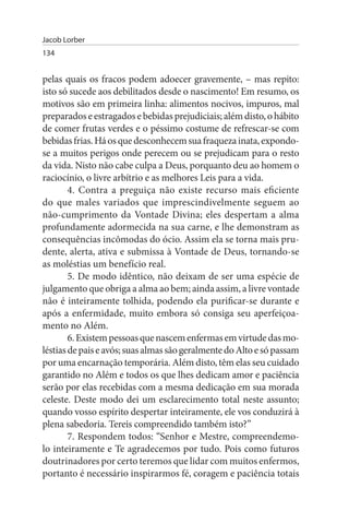 Jacob Lorber
134


pelas quais os fracos podem adoecer gravemente, – mas repito:
isto só sucede aos debilitados desde o nascimento! Em resumo, os
motivos são em primeira linha: alimentos nocivos, impuros, mal
preparados e estragados e bebidas prejudiciais; além disto, o hábito
de comer frutas verdes e o péssimo costume de refrescar-se com
bebidas frias. Há os que desconhecem sua fraqueza inata, expondo-
se a muitos perigos onde perecem ou se prejudicam para o resto
da vida. Nisto não cabe culpa a Deus, porquanto deu ao homem o
raciocínio, o livre arbítrio e as melhores Leis para a vida.
        4. Contra a preguiça não existe recurso mais eficiente
do que males variados que imprescindivelmente seguem ao
não-cumprimento da Vontade Divina; eles despertam a alma
profundamente adormecida na sua carne, e lhe demonstram as
consequências incômodas do ócio. Assim ela se torna mais pru­
dente, alerta, ativa e submissa à Vontade de Deus, tornando-se
as moléstias um benefício real.
        5. De modo idêntico, não deixam de ser uma espécie de
julgamento que obriga a alma ao bem; ainda assim, a livre vontade
não é inteiramente tolhida, podendo ela purificar-se durante e
após a enfermidade, muito embora só consiga seu aperfeiçoa­
mento no Além.
        6. Existem pessoas que nascem enfermas em virtude das mo­
léstias de pais e avós; suas almas são geralmente do Alto e só passam
por uma encarnação temporária. Além disto, têm elas seu cuidado
garantido no Além e todos os que lhes dedicam amor e paciência
serão por elas recebidas com a mesma dedicação em sua morada
celeste. Deste modo dei um esclarecimento total neste assunto;
quando vosso espírito despertar inteiramente, ele vos conduzirá à
plena sabedoria. Tereis compreendido também isto?”
        7. Respondem todos: “Senhor e Mestre, compreendemo­
lo inteiramente e Te agradecemos por tudo. Pois como futuros
doutrinadores por certo teremos que lidar com muitos enfermos,
portanto é necessário inspirarmos fé, coragem e paciência totais
 
