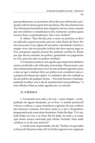 O Grande Evangelho de João – Volume VI
                                                                 135


para produzirmos, se necessário, alívio dos seus sofrimentos, por­
quanto sofrerá menos quem tiver paciência. Por isto achamos essa
Tua Orientação formidável, pois ninguém merece maior consolo
que um enfermo e consideramos obra realmente caridosa quem
socorra física e espiritualmente. Não é isto, Senhor?”
       8. Aduzo: “Sem dúvida; pois o amor ao próximo só deve
ser aplicado a quem necessita, para ter valor diante de Deus. Por
isto acrescento: Caso algum dê um jantar convidando vizinhos e
amigos ricos, não terá pecado; todavia não deve esperar paga no
Céu, porquanto aquelas pessoas lhe poderão retribuí-lo. Razão
por que deveis convidar aos pobres, garantindo-vos pagamento
no Céu, pois eles não vos podem retribuir!
       9. O mesmo acontece com aqueles que emprestam dinheiro
a juros, recebendo-o de volta após certo tempo. Não pecaram, caso
não tenham praticado usura; no Céu não poderão aguardar juros,
a não ser que o tenham feito aos pobres sem considerar juros, e
a própria devolução do capital. A verdadeira obra de caridade se
faz aos pobres, de qualquer forma. – Para hoje fizemos o bastante,
podendo recolher-nos; o dia de amanhã trará seus problemas.” A
estas Minhas Palavras todos agradecem e se retiram.

      57. A REssACA

       1. Levantamo-nos cedo, e Eu vou – como sempre – acom­
panhado de alguns discípulos, ao ar livre. A manhã primaveril
é fresca e radiosa, e causa estranheza a agitação do mar, embora
não houvesse ventania. Em breve junta-se a nós o hospedeiro,
perguntando pela causa desse fenômeno. Então lhe digo: “Crê-me,
todo Poder no Céu e na Terra Me foi dado, de sorte a se tratar
aqui duma ressaca motivada pela Minha Vontade! Mais tarde
certificar-te-ás de seus motivos!”
       2. Ainda mais surpreendido, ele diz: “Senhor, sei que todas
as forças da Natureza estão sob Teu Poder; ignorava ter a agitação
 