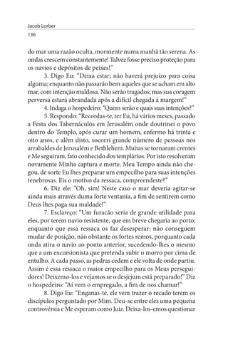 Jacob Lorber
136


do mar uma razão oculta, mormente numa manhã tão serena. As
ondas crescem constantemente! Talvez fosse preciso proteção para
os navios e depósitos de peixes!”
       3. Digo Eu: “Deixa estar; não haverá prejuízo para coisa
alguma; enquanto não passarão bem aqueles que se acham em alto
mar, com intenção maldosa. Não serão tragados; mas sua coragem
perversa estará abrandada após a difícil chegada à margem!”
       4. Indaga o hospedeiro: “Quem serão e quais suas intenções?”
       5. Respondo: “Recordas-te, ter Eu, há vários meses, passado
a Festa dos Tabernáculos em Jerusalém onde doutrinei o povo
dentro do Templo, após curar um homem, enfermo há trinta e
oito anos, e além disto, socorri grande número de pessoas nos
arrabaldes de Jerusalém e Bethlehem. Muitas se tornaram crentes
e Me seguiram, fato conhecido dos templários. Por isto resolveram
novamente Minha captura e morte. Meu Tempo ainda não che­
gou, de sorte Eu lhes preparar um empecilho para suas intenções
tenebrosas. Eis o motivo da ressaca, compreendeste?”
       6. Diz ele: “Oh, sim! Neste caso o mar deveria agitar-se
ainda mais através duma forte ventania, a fim de sentirem como
Deus lhes paga sua maldade!”
       7. Esclareço: “Um furacão seria de grande utilidade para
eles, por terem navio resistente, que em breve chegaria ao porto;
enquanto que essa ressaca os faz desesperar: não conseguem
mudar de posição, não obstante os fortes remos, porquanto cada
onda atira o navio ao ponto anterior, sucedendo-lhes o mesmo
que a um excursionista que pretenda subir o morro por cima de
entulho. A cada passo, as pedras cedem e ele volta de onde partiu.
Assim é essa ressaca o maior empecilho para os Meus persegui­
dores! Deixemo-los e vejamos se o desjejum está preparado!” Diz
o hospedeiro: “Aí vem o empregado, a fim de nos chamar!”
       8. Digo Eu: “Enganas-te, ele vem trazer o recado terem os
discípulos perguntado por Mim. Deu-se entre eles uma pequena
controvérsia e Me esperam como Juiz. Deixa-los-emos questionar
 