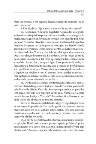 O Grande Evangelho de João – Volume VI
                                                                 137


mais um pouco, e em seguida haverá tempo de conduzi-los ao
justo caminho.”
       9. Diz Mathias: “Qual seria o motivo de sua discussão?”
       10. Respondo: “Oh, uma bagatela! Alguns dos discípulos
antigos foram inquiridos pelos vinte novatos da causa da agitação
marítima, e aqueles informaram ter sido isto causado por Mim
por motivo oculto. Os outros, porém, não aceitaram tal sugestão,
dizendo: Sabemos ter tudo que existe origem no Senhor; ainda
assim, Ele determinou forças ocultas dentro da Natureza, aciona­
das através de Sua Vontade. Em tal caso elas agem diretamente e
Deus, por elas, indiretamente. Ele ordenou desde início que todo
peso caísse no abismo e tal força age independentemente sobre
a matéria. Assim, fez com que a água fosse pesada e líquida; tal
faculdade é a força oculta da água que a impele às profundezas,
sem que Deus viesse por Mãos à obra, sendo obrigado a conduzir
o líquido aos riachos e rios. O mesmo deve suceder aqui com o
mar agitado, sem haver ventania; este fato é apenas mais surpre­
endente do que ocasionado por tufão.
       11. Os discípulos antigos continuavam afirmando que tal
movimentação da água não é indireta, mas diretamente provocada
pelo Poder de Minha Vontade. Acontece que ambos os partidos
têm razão, por isto Me esperam como Juiz. Vamos até lá para
unificá-los na Justiça e Verdade!” Incontinenti voltamos a casa
onde todos Me abordam no mesmo assunto.
       12. Eu os fito com amabilidade e digo: “Disputais por coisa
de somenos importância! De modo geral vós, novatos, tendes
razão; no caso em si, os antigos estão certos. Pois esta agitação
marítima, estranha, não deriva duma força indireta, mas direta­
mente de Minha Vontade.
       13. A fim de vos certificardes, observai o mar numa constan­
te agitação! Darei ordem a uma pequena parte, próxima à praia,
para aquietar-se e vereis que a Minha Vontade pode efetuar algo
diretamente.” Acalmo, – apenas pela Vontade, – uns duzentos acres
 
