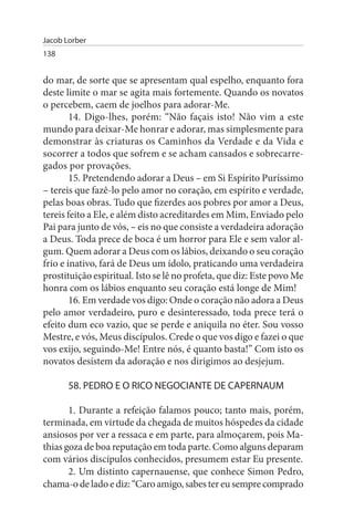 Jacob Lorber
138


do mar, de sorte que se apresentam qual espelho, enquanto fora
deste limite o mar se agita mais fortemente. Quando os novatos
o percebem, caem de joelhos para adorar-Me.
        14. Digo-lhes, porém: “Não façais isto! Não vim a este
mundo para deixar-Me honrar e adorar, mas simplesmente para
demonstrar às criaturas os Caminhos da Verdade e da Vida e
socorrer a todos que sofrem e se acham cansados e sobrecarre­
gados por provações.
        15. Pretendendo adorar a Deus – em Si Espírito Puríssimo
– tereis que fazê-lo pelo amor no coração, em espírito e verdade,
pelas boas obras. Tudo que fizerdes aos pobres por amor a Deus,
tereis feito a Ele, e além disto acreditardes em Mim, Enviado pelo
Pai para junto de vós, – eis no que consiste a verdadeira adoração
a Deus. Toda prece de boca é um horror para Ele e sem valor al­
gum. Quem adorar a Deus com os lábios, deixando o seu coração
frio e inativo, fará de Deus um ídolo, praticando uma verdadeira
prostituição espiritual. Isto se lê no profeta, que diz: Este povo Me
honra com os lábios enquanto seu coração está longe de Mim!
        16. Em verdade vos digo: Onde o coração não adora a Deus
pelo amor verdadeiro, puro e desinteressado, toda prece terá o
efeito dum eco vazio, que se perde e aniquila no éter. Sou vosso
Mestre, e vós, Meus discípulos. Crede o que vos digo e fazei o que
vos exijo, seguindo-Me! Entre nós, é quanto basta!” Com isto os
novatos desistem da adoração e nos dirigimos ao desjejum.

       58. PEDRO E O RICO NEGOCIANTE DE CAPERNAuM

       1. Durante a refeição falamos pouco; tanto mais, porém,
terminada, em virtude da chegada de muitos hóspedes da cidade
ansiosos por ver a ressaca e em parte, para almoçarem, pois Ma­
thias goza de boa reputação em toda parte. Como alguns deparam
com vários discípulos conhecidos, presumem estar Eu presente.
       2. Um distinto capernauense, que conhece Simon Pedro,
chama-o de lado e diz: “Caro amigo, sabes ter eu sempre comprado
 