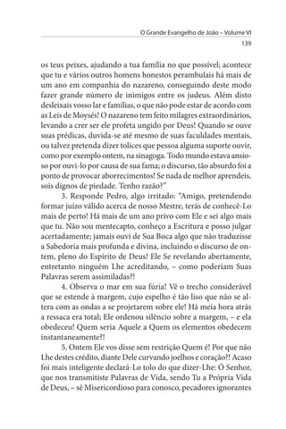 O Grande Evangelho de João – Volume VI
                                                                 139


os teus peixes, ajudando a tua família no que possível; acontece
que tu e vários outros homens honestos perambulais há mais de
um ano em companhia do nazareno, conseguindo deste modo
fazer grande número de inimigos entre os judeus. Além disto
desleixais vosso lar e famílias, o que não pode estar de acordo com
as Leis de Moysés! O nazareno tem feito milagres extraordinários,
levando a crer ser ele profeta ungido por Deus! Quando se ouve
suas prédicas, duvida-se até mesmo de suas faculdades mentais,
ou talvez pretenda dizer tolices que pessoa alguma suporte ouvir,
como por exemplo ontem, na sinagoga. Todo mundo estava ansio­
so por ouvi-lo por causa de sua fama; o discurso, tão absurdo foi a
ponto de provocar aborrecimentos! Se nada de melhor aprendeis,
sois dignos de piedade. Tenho razão?”
       3. Responde Pedro, algo irritado: “Amigo, pretendendo
formar juízo válido acerca de nosso Mestre, terás de conhecê-Lo
mais de perto! Há mais de um ano privo com Ele e sei algo mais
que tu. Não sou mentecapto, conheço a Escritura e posso julgar
acertadamente; jamais ouvi de Sua Boca algo que não traduzisse
a Sabedoria mais profunda e divina, incluindo o discurso de on­
tem, pleno do Espírito de Deus! Ele Se revelando abertamente,
entretanto ninguém Lhe acreditando, – como poderiam Suas
Palavras serem assimiladas?!
       4. Observa o mar em sua fúria! Vê o trecho considerável
que se estende à margem, cujo espelho é tão liso que não se al­
tera com as ondas a se projetarem sobre ele! Há meia hora atrás
a ressaca era total; Ele ordenou silêncio sobre a margem, – e ela
obedeceu! Quem seria Aquele a Quem os elementos obedecem
instantaneamente?!
       5. Ontem Ele vos disse sem restrição Quem é! Por que não
Lhe destes crédito, diante Dele curvando joelhos e coração?! Acaso
foi mais inteligente declará-Lo tolo do que dizer-Lhe: Ó Senhor,
que nos transmitiste Palavras de Vida, sendo Tu a Própria Vida
de Deus, – sê Misericordioso para conosco, pecadores ignorantes
 