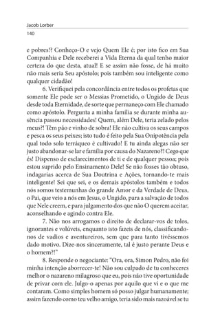 Jacob Lorber
140


e pobres!? Conheço-O e vejo Quem Ele é; por isto fico em Sua
Companhia e Dele receberei a Vida Eterna da qual tenho maior
certeza do que desta, atual! E se assim não fosse, de há muito
não mais seria Seu apóstolo; pois também sou inteligente como
qualquer cidadão!
       6. Verifiquei pela concordância entre todos os profetas que
somente Ele pode ser o Messias Prometido, o Ungido de Deus
desde toda Eternidade, de sorte que permaneço com Ele chamado
como apóstolo. Pergunta a minha família se durante minha au­
sência passou necessidades! Quem, além Dele, teria zelado pelos
meus?! Têm pão e vinho de sobra! Ele não cultiva os seus campos
e pesca os seus peixes; isto tudo é feito pela Sua Onipotência pela
qual todo solo terráqueo é cultivado! E tu ainda alegas não ser
justo abandonar-se lar e família por causa do Nazareno?! Cego que
és! Dispenso de esclarecimentos de ti e de qualquer pessoa; pois
estou suprido pelo Ensinamento Dele! Se não fosses tão obtuso,
indagarias acerca de Sua Doutrina e Ações, tornando-te mais
inteligente! Sei que sei, e os demais apóstolos também e todos
nós somos testemunhas do grande Amor e da Verdade de Deus,
o Pai, que veio a nós em Jesus, o Ungido, para a salvação de todos
que Nele creem, e para julgamento dos que não O querem aceitar,
aconselhando e agindo contra Ele.
       7. Não nos arrogamos o direito de declarar-vos de tolos,
ignorantes e volúveis, enquanto isto fazeis de nós, classificando-
nos de vadios e aventureiros, sem que para tanto tivéssemos
dado motivo. Dize-nos sinceramente, tal é justo perante Deus e
o homem?!”
       8. Responde o negociante: “Ora, ora, Simon Pedro, não foi
minha intenção aborrecer-te! Não sou culpado de tu conheceres
melhor o nazareno milagroso que eu, pois não tive oportunidade
de privar com ele. Julgo-o apenas por aquilo que vi e o que me
contaram. Como simples homem só posso julgar humanamente;
assim fazendo como teu velho amigo, teria sido mais razoável se tu
 