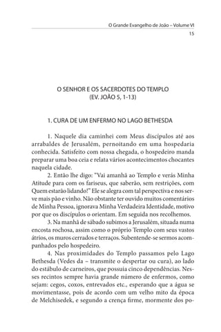 O Grande Evangelho de João – Volume VI
                                                                  15




          O sENHOR E Os sACERDOTEs DO TEMPLO
                    (EV. JOÃO 5, 1-13)


      1. CuRA DE uM ENFERMO NO LAGO BETHEsDA

       1. Naquele dia caminhei com Meus discípulos até aos
arrabaldes de Jerusalém, pernoitando em uma hospedaria
conhecida. Satisfeito com nossa chegada, o hospedeiro manda
preparar uma boa ceia e relata vários acontecimentos chocantes
naquela cidade.
       2. Então lhe digo: “Vai amanhã ao Templo e verás Minha
Atitude para com os fariseus, que saberão, sem restrições, com
Quem estarão lidando!” Ele se alegra com tal perspectiva e nos ser­
ve mais pão e vinho. Não obstante ter ouvido muitos comentários
de Minha Pessoa, ignorava Minha Verdadeira Identidade, motivo
por que os discípulos o orientam. Em seguida nos recolhemos.
       3. Na manhã de sábado subimos a Jerusalém, situada numa
encosta rochosa, assim como o próprio Templo com seus vastos
átrios, os muros cerrados e terraços. Subentende-se sermos acom­
panhados pelo hospedeiro.
       4. Nas proximidades do Templo passamos pelo Lago
Bethesda (Vedes da – transmite o despertar ou cura), ao lado
do estábulo de carneiros, que possuia cinco dependências. Nes­
ses recintos sempre havia grande número de enfermos, como
sejam: cegos, coxos, entrevados etc., esperando que a água se
movimentasse, pois de acordo com um velho mito da época
de Melchisedek, e segundo a crença firme, mormente dos po­
 