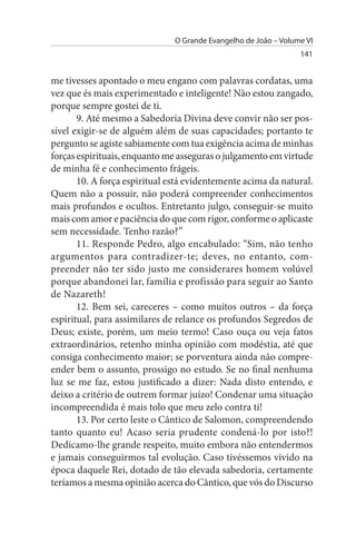 O Grande Evangelho de João – Volume VI
                                                                 141


me tivesses apontado o meu engano com palavras cordatas, uma
vez que és mais experimentado e inteligente! Não estou zangado,
porque sempre gostei de ti.
       9. Até mesmo a Sabedoria Divina deve convir não ser pos­
sível exigir-se de alguém além de suas capacidades; portanto te
pergunto se agiste sabiamente com tua exigência acima de minhas
forças espirituais, enquanto me asseguras o julgamento em virtude
de minha fé e conhecimento frágeis.
       10. A força espiritual está evidentemente acima da natural.
Quem não a possuir, não poderá compreender conhecimentos
mais profundos e ocultos. Entretanto julgo, conseguir-se muito
mais com amor e paciência do que com rigor, conforme o aplicaste
sem necessidade. Tenho razão?”
       11. Responde Pedro, algo encabulado: “Sim, não tenho
argumentos para contradizer-te; deves, no entanto, com­
preender não ter sido justo me considerares homem volúvel
porque abandonei lar, família e profissão para seguir ao Santo
de Nazareth!
       12. Bem sei, careceres – como muitos outros – da força
espiritual, para assimilares de relance os profundos Segredos de
Deus; existe, porém, um meio termo! Caso ouça ou veja fatos
extraordinários, retenho minha opinião com modéstia, até que
consiga conhecimento maior; se porventura ainda não compre­
ender bem o assunto, prossigo no estudo. Se no final nenhuma
luz se me faz, estou justificado a dizer: Nada disto entendo, e
deixo a critério de outrem formar juízo! Condenar uma situação
incompreendida é mais tolo que meu zelo contra ti!
       13. Por certo leste o Cântico de Salomon, compreendendo
tanto quanto eu! Acaso seria prudente condená-lo por isto?!
Dedicamo-lhe grande respeito, muito embora não entendermos
e jamais conseguirmos tal evolução. Caso tivéssemos vivido na
época daquele Rei, dotado de tão elevada sabedoria, certamente
teríamos a mesma opinião acerca do Cântico, que vós do Discurso
 