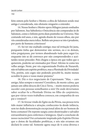 Jacob Lorber
142


feito ontem pelo Senhor e Mestre; a obra de Salomon sendo mui
antiga é considerada, não obstante ninguém a entender.
       14. Nosso Senhor e Mestre opera Milagres jamais sonhados
por Salomon. Sua Sabedoria e Onisciência são comparadas às de
Salomon, como o Infinito perto dum pontinho no Universo. Não
contando mil anos, e sim, agindo diante de vossos olhos, são por
vós consideradas mera tolice. Reflete um pouco se isto é prudente,
por parte de homens criteriosos!
       15. Sei ter-me exaltado contigo; mas tal irritação foi justa,
porquanto tinha que demonstrar não sermos, eu e os demais,
tolos preguiçosos, por termos abandonado tudo para segui-Lo;
enquanto isto se dá convosco por não compreenderdes e acei­
tardes nosso proceder. Pois chegou a época em que todos que o
quiserem, poderão ser ensinados por Deus! Afirmo-te como teu
velho amigo: Neste, por vós cognominado Profeta de Nazareth,
não só habita um espírito profético, mas a Plenitude da Divindade!
Vós, porém, sois cegos não podendo percebê-lo, muito menos
acreditá-lo para o vosso maior prejuízo.”
       16. Diz o rico negociante de Capernaum: “Mas, – caro
amigo, falas sempre o mesmo! Considera, de mente calma, que
jamais um sábio desceu do Céu à Terra, – muito menos poderia
suceder com pessoas semelhantes a nós! De onde deveríamos
saber ocultar-Se a Plenitude Divina no filho do carpinteiro,
que por várias vezes trabalhou conosco, em companhia de seu
pai e irmãos?!
       17. Se tivesse vindo do Egito ou da Pérsia, sua pessoa teria
tido maior influência e atração; conhecemo-lo desde infância,
sem ter dado demonstração excepcional além de ser homem de
bons costumes! De repente surgiu como doutrinador e salvador
extraordinário para enfermos e letárgicos. Qual a conclusão de
nosso raciocínio? Foi certamente inspirado pelo Espírito Divino
que o dotou de faculdades proféticas, e nós não erramos em
declará-lo como tal. Somente agora ouço de ti coisa diversa e
 
