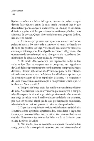 Jacob Lorber
144


ligeiras alusões aos Meus Milagres, mormente, sobre os que
devem ficar ocultos; antes de mais nada transmiti-lhes o que
devem fazer para alcançar a Vida Eterna. Se isto não os satisfizer,
deixai-os seguir caminho; pois não convém atirar-se pérolas como
alimento de porcos. Quem não considerar uma pequena dádiva,
não merece maior!
       4. Existem aqui pessoas que apreciam, em certas épocas,
palestrar horas a fio, acerca de assuntos espirituais, enchendo-se
de bons propósitos; tão logo voltem aos seus afazeres tudo está
como que interceptado! E se algo lhes acontece, afligem-se, não
obstante todo consolo espiritual, não querendo recordar-se dos
momentos de elevação. Que utilidade tiveram?!
       5. De modo idêntico foram tuas explicações dadas ao teu
velho amigo! Nem sequer pensa nelas, porquanto um negociante
de Caná dele se aproximou para combinar uma compra de artigos
diversos. Ele bem sabe de Minha Presença e poderia ter entrado,
a fim de se orientar acerca de Minhas Faculdades excepcionais, e
Eu de modo algum tê-lo-ia expulsado! Mas não, – o negociante
de Caná merece mais consideração e não precisas temer, que ele
te aborde a Meu respeito!
       6. Tais pessoas longe estão das aptidões necessárias ao Reino
do Céu. Assemelham-se aos lavradores que ao ararem o campo,
não olham para frente e sim, para trás, portanto não vêm se o ani­
mal traça os sulcos retos. É melhor deixar-se de lado tais criaturas,
por não ser possível afastá-las de suas preocupações mundanas,
não obstante as maiores provas e ensinamentos profundos.
       7. Digo-vos o seguinte: se no futuro fordes transmitir Minha
Doutrina como apóstolos aperfeiçoados, considerai o seguinte:
Caso sejais bem recebidos, ficai e ensinai às criaturas e batizai-as
em Meu Nome com água como fez João, – e Eu os batizarei com
o Meu Espírito, do Alto!
       8. Não sendo, porém, acolhidos ou apenas como fez o teu
amigo, sacudi de vossos pés até mesmo a poeira existente no local
 