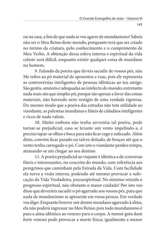 O Grande Evangelho de João – Volume VI
                                                                  145


ou na casa, a fim de que nada se vos agarre de mundanismo! Sabeis
não ser o Meu Reino deste mundo, porquanto terá que ser criado
no íntimo da criatura, pelo conhecimento e o cumprimento de
Meu Verbo. A obtenção dessa esfera interna e espiritual da vida
celeste será difícil, enquanto existir qualquer coisa de mundano
no homem.
       9. Falando da poeira que deveis sacudir de vossos pés, não
Me refiro ao pó material de aposentos e ruas, pois ele representa
as controvérsias inteligentes de pessoas idênticas ao teu amigo.
São gentis, amáveis e adequadas ao intelecto do mundo; entretanto
nada mais são que simples pó, porque são apenas a favor das coisas
materiais, não havendo nem vestígio de uma verdade rigorosa.
Do mesmo modo que a poeira das estradas não tem utilidade ao
viandante, as palestras mundanas e fúteis de cidadãos inteligentes
e ricos de nada valem.
       10. Muito embora não tenha serventia tal poeira, pode
tornar-se prejudicial; caso se levante um vento impelindo-a, é
preciso tapar-se olhos e boca para não ficar cego e sufocado. Além
disto, convém ficar parado ou talvez deitado, de bruços até que o
vento tenha carregado o pó. Com isto o viandante perdeu tempo,
atrasando-se em chegar ao seu destino.
       11. A poeira prejudicial ao viajante é idêntica a de conversas
fúteis e interessantes, no conceito do mundo, com referência aos
peregrinos que caminham pela Estrada da Vida. Com facilidade
ela turva a visão interna, podendo até mesmo provocar a sufo­
cação da Vida Verdadeira, psicoespiritual. No mínimo retarda o
progresso espiritual, não obstante o maior cuidado! Por isto vos
disse que deveríeis sacudir o pó agarrado aos vossos pés, para que
nada de mundanismo se apresente em vossa pessoa. Em verdade
vos digo: Enquanto houver um átomo mundano agarrado à alma,
ela não poderá ingressar no Meu Reino; pois todo mundanismo é
para a alma idêntico ao veneno para o corpo. A menor gota dum
forte veneno pode provocar a morte física; igualmente a menor
 