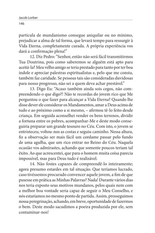 Jacob Lorber
146


partícula de mundanismo consegue aniquilar ou no mínimo,
prejudicar a alma de tal forma, que levará tempo para ressurgir à
Vida Eterna, completamente curada. A própria experiência vos
dará a confirmação plena!”
       12. Diz Pedro: “Senhor, então não será fácil transmitirmos
Tua Doutrina, pois como saberemos se alguém está apto para
aceitá-la? Meu velho amigo se teria prestado para tanto por ter boa
índole e apreciar palestras espiritualistas e, pelo que me consta,
também faz caridade. Se pessoas tais são consideradas duvidosas
para nosso progresso, não sei a quem deva achar prestável.”
       13. Digo Eu: “Acaso também ainda sois cegos, não com­
preendendo o que digo?! Não te recordas do jovem rico que Me
perguntou o que fazer para alcançar a Vida Eterna? Quando lhe
disse dever ele considerar os Mandamentos, amar a Deus acima de
tudo e ao próximo como a si mesmo, – afirmou tê-lo feito desde
criança. Em seguida aconselhei vender os bens terrenos, dividir
a fortuna entre os pobres, acompanhar-Me e deste modo conse­
guiria preparar um grande tesouro no Céu. Com isto, o jovem se
entristeceu, voltou-nos as costas e seguiu caminho. Nessa altura,
fiz a observação ser mais fácil um cordame passar pelo fundo
de uma agulha, que um rico entrar no Reino do Céu. Naquela
ocasião vos admirastes, achando que somente poucos teriam tal
êxito. Ao que acrescentei, que para o homem muita coisa parecia
impossível, mas para Deus tudo é realizável.
       14. Não fostes capazes de compreendê-lo inteiramente;
agora presumo estardes em tal situação. Que teríamos lucrado,
caso tivéssemos procurado convencer aquele jovem, a fim de que
pusesse em prática as Minhas Palavras? Nada! Durante vários dias
nos teria exposto seus motivos mundanos, pelos quais nem com
a melhor boa vontade seria capaz de seguir o Meu Conselho, e
nós estaríamos no mesmo ponto de partida. Assim, prosseguimos
nossa peregrinação, achando, em breve, oportunidade de fazermos
o bem. Deste modo sacudimos a poeira produzida por ele, sem
contaminar-nos!
 