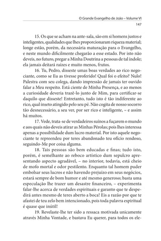 O Grande Evangelho de João – Volume VI
                                                                  147


       15. Os que se acham na ante-sala, são em si homens justos e
inteligentes, qualidades que lhes proporcionaram riqueza material;
longe estão, porém, da necessária maturação para o Evangelho,
e neste mundo dificilmente chegarão a esse estado. Por isto não
deveis, no futuro, pregar a Minha Doutrina a pessoas de tal índole;
ela jamais deitará raízes e muito menos, frutos.
       16. Tu, Pedro, disseste umas boas verdades ao rico nego­
ciante, como se Eu as tivesse proferido! Qual foi o efeito? Nulo!
Palestra com seu colega, dando impressão de jamais ter ouvido
falar a Meu respeito. Está ciente de Minha Presença, e ao menos
a curiosidade deveria trazê-lo junto de Mim, para certificar-se
daquilo que disseste! Entretanto, tudo isto é tão indiferente ao
rico, qual inseto atingido pelo seu pé. Não cogita de nosso socorro
tão desnecessário, a seu ver, por ser rico e inteligente, – e assim
há muitos.
       17. Vede, trata-se de verdadeiros suínos a fuçarem o mundo
e aos quais não deveis atirar as Minhas Pérolas; pois lhes interessa
apenas a possibilidade dum lucro material. Por isto aquele nego­
ciante te repreendeu por teres abandonado teu ofício rendoso,
seguindo-Me por coisa alguma.
       18. Tais pessoas são bem educadas e finas; tudo isto,
porém, é semelhante ao reboco artístico dum sepulcro apre­
sentando aspecto agradável, – no interior, todavia, está cheio
de mofo mortal e odor pestilento. Enquanto tal homem puder
embolsar seus lucros e não havendo prejuízo em seus negócios,
estará sempre de bom humor e até mesmo generoso; basta uma
especulação lhe trazer um desastre financeiro, – experimenta
falar-lhe acerca de verdades espirituais e garanto que te despe­
dirá antes mesmo de teres aberto a boca! Eis a razão por que te
afastei de teu zelo bem intencionado, pois toda palavra espiritual
é quase que inútil!
       19. Revelaste-lhe ter sido a ressaca motivada unicamente
através Minha Vontade, e bastava Eu querer, para todos os ele­
 