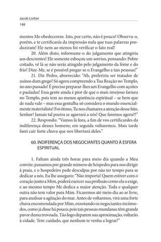 Jacob Lorber
148


mentos Me obedecerem. Isto, por certo, não é pouco! Observa-o,
porém, e te certificarás da impressão nula que tuas palavras pro­
duziram! Ele nem ao menos foi verificar o fato real!
       20. Além disto, informaste-o do julgamento que atingiria
aos descrentes! Ele somente esboçou um sorriso, pensando: Pobre
coitado, vê lá se não serás atingido pelo julgamento da fome e do
frio! Dize-Me, se é possível pregar-se o Evangelho a tais pessoas!”
       21. Diz Pedro, aborrecido: “Ah, preferiria ser tratador de
suínos dum grego! Só agora compreendo a Tua Reação no Templo,
no ano passado! É preciso preparar-lhes um Evangelho com açoites
e pauladas! Essa gente ainda é pior de que o mais invejoso fariseu
no Templo, pois tem ao menos aparência espiritual – se bem que
de nada vale – mas essa gentalha só considera o mundo essencial­
mente materialista! Foi ótimo, Tu nos chamares a atenção desse fato,
Senhor! Jamais tal poeira se agarrará a nós! Que faremos agora?!”
       22. Respondo: “Vamos lá fora, a fim de vos certificardes da
indiferença desses homens; em seguida voltaremos. Mais tarde
farei cair forte chuva que nos libertará deles.”

       60. INDIFERENÇA DOs NEGOCIANTEs QuANTO À EsFERA
           EsPIRITuAL

       1. Faltam ainda três horas para meio dia quando a Meu
convite, passamos por grande número de hóspedes para nos dirigir
à praia, e o hospedeiro pede desculpas por não ter tempo para se
dedicar a nós. Eu lhe asseguro: “Não importa! Quem estiver com o
coração junto a Mim, poderá exercer sua profissão como ela o exige,
e ao mesmo tempo Me dedica a maior atenção. Toda e qualquer
outra não tem valor para Mim. Ficaremos até meio dia ao ar livre,
para analisar a agitação do mar. Antes de voltarmos, virá uma forte
chuva encomendada por Mim, enxotando os negociantes incômo­
dos, como já disse há pouco; pois tais pessoas mundanas têm grande
pavor duma trovoada. Tão logo deparem sua aproximação, voltarão
à cidade. Tem cuidado, que nenhum te venha a lograr!”
 