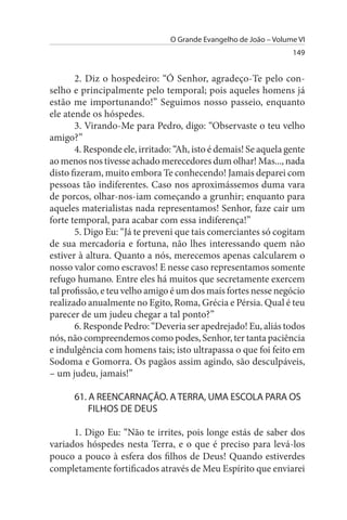 O Grande Evangelho de João – Volume VI
                                                                  149


       2. Diz o hospedeiro: “Ó Senhor, agradeço-Te pelo con­
selho e principalmente pelo temporal; pois aqueles homens já
estão me importunando!” Seguimos nosso passeio, enquanto
ele atende os hóspedes.
       3. Virando-Me para Pedro, digo: “Observaste o teu velho
amigo?”
       4. Responde ele, irritado: “Ah, isto é demais! Se aquela gente
ao menos nos tivesse achado merecedores dum olhar! Mas..., nada
disto fizeram, muito embora Te conhecendo! Jamais deparei com
pessoas tão indiferentes. Caso nos aproximássemos duma vara
de porcos, olhar-nos-iam começando a grunhir; enquanto para
aqueles materialistas nada representamos! Senhor, faze cair um
forte temporal, para acabar com essa indiferença!”
       5. Digo Eu: “Já te preveni que tais comerciantes só cogitam
de sua mercadoria e fortuna, não lhes interessando quem não
estiver à altura. Quanto a nós, merecemos apenas calcularem o
nosso valor como escravos! E nesse caso representamos somente
refugo humano. Entre eles há muitos que secretamente exercem
tal profissão, e teu velho amigo é um dos mais fortes nesse negócio
realizado anualmente no Egito, Roma, Grécia e Pérsia. Qual é teu
parecer de um judeu chegar a tal ponto?”
       6. Responde Pedro: “Deveria ser apedrejado! Eu, aliás todos
nós, não compreendemos como podes, Senhor, ter tanta paciência
e indulgência com homens tais; isto ultrapassa o que foi feito em
Sodoma e Gomorra. Os pagãos assim agindo, são desculpáveis,
– um judeu, jamais!”

      61. A REENCARNAÇÃO. A TERRA, uMA EsCOLA PARA Os
          FILHOs DE DEus

      1. Digo Eu: “Não te irrites, pois longe estás de saber dos
variados hóspedes nesta Terra, e o que é preciso para levá-los
pouco a pouco à esfera dos filhos de Deus! Quando estiverdes
completamente fortificados através de Meu Espírito que enviarei
 