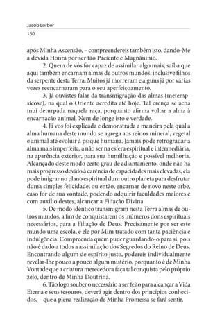 Jacob Lorber
150


após Minha Ascensão, – compreendereis também isto, dando-Me
a devida Honra por ser tão Paciente e Magnânimo.
       2. Quem de vós for capaz de assimilar algo mais, saiba que
aqui também encarnam almas de outros mundos, inclusive filhos
da serpente desta Terra. Muitos já morreram e alguns já por várias
vezes reencarnaram para o seu aperfeiçoamento.
       3. Já ouvistes falar da transmigração das almas (metemp­
sicose), na qual o Oriente acredita até hoje. Tal crença se acha
mui deturpada naquela raça, porquanto afirma voltar a alma à
encarnação animal. Nem de longe isto é verdade.
       4. Já vos foi explicada e demonstrada a maneira pela qual a
alma humana deste mundo se agrega aos reinos mineral, vegetal
e animal até evoluir à psique humana. Jamais pode retrogradar a
alma mais imperfeita, a não ser na esfera espiritual e intermediária,
na aparência exterior, para sua humilhação e possível melhoria.
Alcançado deste modo certo grau de adiantamento, onde não há
mais progresso devido à carência de capacidades mais elevadas, ela
pode imigrar no plano espiritual dum outro planeta para desfrutar
duma simples felicidade; ou então, encarnar de novo neste orbe,
caso for de sua vontade, podendo adquirir faculdades maiores e
com auxílio destes, alcançar a Filiação Divina.
       5. De modo idêntico transmigram nesta Terra almas de ou­
tros mundos, a fim de conquistarem os inúmeros dons espirituais
necessários, para a Filiação de Deus. Precisamente por ser este
mundo uma escola, é ele por Mim tratado com tanta paciência e
indulgência. Compreenda quem puder guardando-o para si, pois
não é dado a todos a assimilação dos Segredos do Reino de Deus.
Encontrando algum de espírito justo, podereis individualmente
revelar-lhe pouco a pouco algum mistério, porquanto é de Minha
Vontade que a criatura merecedora faça tal conquista pelo próprio
zelo, dentro de Minha Doutrina.
       6. Tão logo souber o necessário a ser feito para alcançar a Vida
Eterna e seus tesouros, deverá agir dentro dos princípios conheci­
dos, – que a plena realização de Minha Promessa se fará sentir.
 