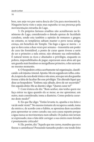 Jacob Lorber
16


bres, um anjo vez por outra descia do Céu para movimentá-la.
Ninguém havia visto o anjo; mas supunha-se sua presença pela
movimentação estranha do Lago.
        5. Os próprios fariseus eruditos não acreditavam no fe­
nômeno do Lago, considerando-o dotado apenas de faculdade
curadora, sendo esta também a opinião de romanos e gregos;
no entanto, os templários sabiam manter o povo nessa antiga
crença, em benefício do Templo. Tão logo a água se movia – o
que se dava uma a duas vezes por semana – transmitia um poder
de cura tão formidável, a ponto de curar quem tivesse a sorte
de ser o primeiro a nela entrar, não obstante sua enfermidade.
É natural terem os ricos e abastados o privilégio, enquanto os
pobres, impossibilitados de pagar, esperavam anos afora até que
um guarda mais bondoso os mergulhasse primeiro, e eles saravam
no mesmo momento.
        6. O hospedeiro critica acerbamente tal organização, classifi­
cando-a de injusta e imoral. Aponta-Me em seguida um velho, coita­
do, à espera da cura desde trinta e oito anos, sem que um dos guardas
tivesse a ideia de facultar-lhe esse privilégio. Tão alterado fiquei que
disse ao hospedeiro: “Embora seja sábado, deve ele ser socorrido!”
Em seguida dirijo-Me ao doente e digo: “Queres curar-te?”
        7. Com tristeza ele diz: “Bom senhor, não tenho quem me
faça entrar na água quando ela se mexe; ao me aproximar, um
outro, mais considerado, toma a dianteira. Como poderia curar-
me deste modo?”
        8. Eis que lhe digo: “Então levanta-te, apanha o teu leito e
vai de onde vieste!” No mesmo instante ele recupera a saúde, toma
da esteira e, de acordo com o hábito, se aproxima dum sacerdote
para apresentar-se como curado; sua cura causa espanto porque
a água nunca se movimentara num sábado. Os judeus não teriam
se expressado; mas o fato dele carregar a sua esteira num feriado
é prontamente criticado!
        9. Ele, porém, diz: “Aquele que me curou, mandou que eu o
fizesse e caminhasse! Possuindo tamanho poder e me tendo feito
 