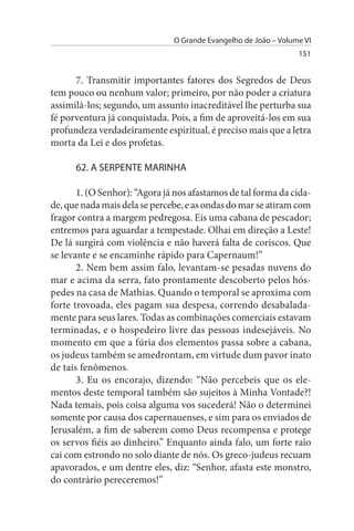 O Grande Evangelho de João – Volume VI
                                                                 151


      7. Transmitir importantes fatores dos Segredos de Deus
tem pouco ou nenhum valor; primeiro, por não poder a criatura
assimilá-los; segundo, um assunto inacreditável lhe perturba sua
fé porventura já conquistada. Pois, a fim de aproveitá-los em sua
profundeza verdadeiramente espiritual, é preciso mais que a letra
morta da Lei e dos profetas.

      62. A sERPENTE MARINHA

       1. (O Senhor): “Agora já nos afastamos de tal forma da cida­
de, que nada mais dela se percebe, e as ondas do mar se atiram com
fragor contra a margem pedregosa. Eis uma cabana de pescador;
entremos para aguardar a tempestade. Olhai em direção a Leste!
De lá surgirá com violência e não haverá falta de coriscos. Que
se levante e se encaminhe rápido para Capernaum!”
       2. Nem bem assim falo, levantam-se pesadas nuvens do
mar e acima da serra, fato prontamente descoberto pelos hós­
pedes na casa de Mathias. Quando o temporal se aproxima com
forte trovoada, eles pagam sua despesa, correndo desabalada­
mente para seus lares. Todas as combinações comerciais estavam
terminadas, e o hospedeiro livre das pessoas indesejáveis. No
momento em que a fúria dos elementos passa sobre a cabana,
os judeus também se amedrontam, em virtude dum pavor inato
de tais fenômenos.
       3. Eu os encorajo, dizendo: “Não percebeis que os ele­
mentos deste temporal também são sujeitos à Minha Vontade?!
Nada temais, pois coisa alguma vos sucederá! Não o determinei
somente por causa dos capernauenses, e sim para os enviados de
Jerusalém, a fim de saberem como Deus recompensa e protege
os servos fiéis ao dinheiro.” Enquanto ainda falo, um forte raio
cai com estrondo no solo diante de nós. Os greco-judeus recuam
apavorados, e um dentre eles, diz: “Senhor, afasta este monstro,
do contrário pereceremos!”
 
