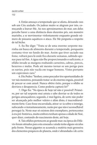 Jacob Lorber
152


       4. Então ameaço a tempestade que se afasta, deixando-nos
sob um Céu azulado. Os judeus muito se alegram por isto, co­
meçando a louvar-Me. Ao nos aproximarmos do mar, um deles
percebe haver a uma distância duns duzentos pés, um monstro
marinho, a se movimentar violentamente enquanto grande nú­
mero de pássaros aquáticos o ataca. Ele Me pergunta a respeito
de tal bicho.
       5. Eu lhe digo: “Trata-se de uma enorme serpente ma­
rinha em busca de alimento durante a tempestade, porquanto
costuma viver no fundo do mar. Assim que tiver saciado sua
fome, voltará para lá onde fica durante semanas, subindo ape­
nas para tal fim. A água não lhe proporcionando o suficiente, o
ofídio invade as margens roubando carneiros, cabras, porcos,
bezerros e mulas. Pode até mesmo tornar-se um perigo para
os navios, pois não vacila em tragar homens. Vistes portanto
um espécimen raro.”
       6. Diz Pedro: “Senhor, como pescador tive oportunidades de
ver tais monstros, pensando tratar-se de enorme enguia, possível
de pescar-se com anzol. Nunca obtive êxito, porque o ofídio se
desviava e desaparecia. Como poderia capturá-lo?”
       7. Digo Eu: “Na época de hoje tal não é possível! Primei­
ro, por ser tal serpente mui astuta e sabe desviar-se de todos os
perigos ameaçadores; segundo, é mui ligeira, de sorte não poder
ser alcançada pelo melhor veleiro e além disto, é inacreditavel­
mente forte. Caso fosse encurralada, atirar-se-ia sobre o inimigo,
sufocando-o instantaneamente, razão por que não é aconselhável
persegui-la. Neste mar só existem dois exemplares, pertencentes
à era pré-histórica, muito embora tenham apenas a idade de Noé,
quer dizer, contando do nascimento deste, até hoje.
       8. Tais ofídios pertencem ao grande mar; na época do Dilú­
vio foram atirados para esta enseada e ainda terão alguns séculos
pela frente. Nesses gigantes se acumula a matéria mais grosseira
dos elementos psíquicos do planeta, onde é abrandada e de certo
 