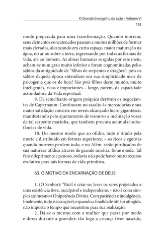 O Grande Evangelho de João – Volume VI
                                                                   153


modo preparada para uma transformação. Quando morrem,
seus elementos concatenados passam a muitos milhões de formas
mais elevadas, alcançando em curto espaço, maior maturação na
água, no ar ou sobre a terra, ingressando por todas as formas de
vida, até ao homem. As almas humanas surgidas por este meio,
acham-se num grau muito inferior e foram cognominadas pelos
sábios da antiguidade de “filhos de serpentes e dragões”; pois os
sábios daquela época entendiam em sua simplicidade mais de
psicogenia que os de hoje! São pois filhos deste mundo, muito
inteligentes, ricos e importantes – longe, porém, da capacidade
assimiladora da Vida espiritual.
       9. De semelhante origem psíquica derivam os negocian­
tes de Capernaum. Continuam no assalto às mercadorias e sua
maior satisfação consiste em terem alcançado lucro gigantesco,
manifestando pelo ajuntamento de tesouros a inclinação voraz
de tal serpente marinha, que também procura acumular subs­
tâncias de vida.
       10. Do mesmo modo que ao ofídio, tudo é tirado pela
morte e distribuído em formas superiores, – os ricos e egoístas
quando morrem perdem tudo, e no Além, serão purificados de
sua natureza ofídica através de grande miséria, fome e sede. Tal
fato é deprimente e penoso, todavia não pode haver outro recurso
evolutivo para tais formas de vida primitiva.

      63. O MOTIVO DA ENCARNAÇÃO DE DEus

       1. (O Senhor): “Fácil é criar-se; levar os seres projetados a
uma existência livre, inculpável e independente, – não é coisa sim­
ples até mesmo à Onipotência Divina. Com paciência e indulgência,
finalmente, tudo é alcançável, e quando a finalidade útil for atingida,
não importa o tempo que necessitou para sua realização.
       2. Dá-se o mesmo com a mulher que passa por medo
e dores durante a gravidez; tão logo a criança tiver nascido,
 