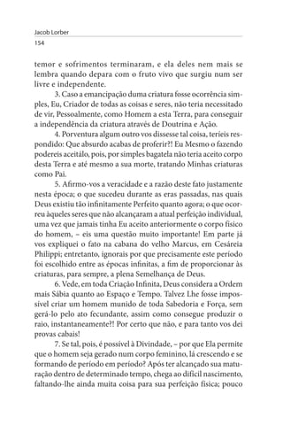 Jacob Lorber
154


temor e sofrimentos terminaram, e ela deles nem mais se
lembra quando depara com o fruto vivo que surgiu num ser
livre e independente.
       3. Caso a emancipação duma criatura fosse ocorrência sim­
ples, Eu, Criador de todas as coisas e seres, não teria necessitado
de vir, Pessoalmente, como Homem a esta Terra, para conseguir
a independência da criatura através de Doutrina e Ação.
       4. Porventura algum outro vos dissesse tal coisa, teríeis res­
pondido: Que absurdo acabas de proferir?! Eu Mesmo o fazendo
podereis aceitálo, pois, por simples bagatela não teria aceito corpo
desta Terra e até mesmo a sua morte, tratando Minhas criaturas
como Pai.
       5. Afirmo-vos a veracidade e a razão deste fato justamente
nesta época; o que sucedeu durante as eras passadas, nas quais
Deus existiu tão infinitamente Perfeito quanto agora; o que ocor­
reu àqueles seres que não alcançaram a atual perfeição individual,
uma vez que jamais tinha Eu aceito anteriormente o corpo físico
do homem, – eis uma questão muito importante! Em parte já
vos expliquei o fato na cabana do velho Marcus, em Cesáreia
Philippi; entretanto, ignorais por que precisamente este período
foi escolhido entre as épocas infinitas, a fim de proporcionar às
criaturas, para sempre, a plena Semelhança de Deus.
       6. Vede, em toda Criação Infinita, Deus considera a Ordem
mais Sábia quanto ao Espaço e Tempo. Talvez Lhe fosse impos­
sível criar um homem munido de toda Sabedoria e Força, sem
gerá-lo pelo ato fecundante, assim como consegue produzir o
raio, instantaneamente?! Por certo que não, e para tanto vos dei
provas cabais!
       7. Se tal, pois, é possível à Divindade, – por que Ela permite
que o homem seja gerado num corpo feminino, lá crescendo e se
formando de período em período? Após ter alcançado sua matu­
ração dentro de determinado tempo, chega ao difícil nascimento,
faltando-lhe ainda muita coisa para sua perfeição física; pouco
 