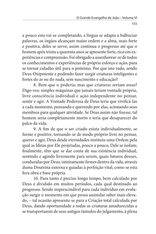 O Grande Evangelho de João – Volume VI
                                                                155


a pouco esta vai-se completando, a língua se adapta a balbuciar
palavras, os órgãos alcançam maior ordem e a alma, mais forte
e positiva, deles se serve; assim continua o progresso até que o
homem após trinta a quarenta anos se apresente forte, rico em ex­
periências e compreensão. Foi obrigado a assenhorear-se de todos
os conhecimentos e experiências de próprio esforço e ação, para
se tornar cidadão útil para o próximo. Por que isto tudo, sendo
Deus Onipotente e podendo fazer surgir criaturas inteligentes e
fortes do ar ou do nada, sem nascimento e educação?
       8. Bem que o poderia; mas que criaturas seriam essas?
Digo-vos: simples máquinas que jamais teriam vontade própria,
livre consciência individual e ação independente no pensar,
sentir e agir. A Vontade Poderosa de Deus teria que vivificá-las
a cada momento, pensando e querendo por elas, acionando seus
membros para qualquer atividade. Se Deus assim não fizesse, tal
homem seria completamente morto e teria que desaparecer do
palco da vida.
       9. A fim de que o ser criado exista individualmente, se
forme e positive, tornando-se de modo próprio livre no pensar,
querer e agir, Deus desde eternidades instituiu uma Ordem pela
qual as Ideias por Ele projetadas, pouco a pouco, Dele se isolam;
finalmente, têm que se dar conta de sua existência individual,
sentindo e agindo livremente para serem, quais futuros deuses,
conduzidas por Deus, inteiramente firmes dentro da vida, através
duma Doutrina externa e guiadas à perfeição vital, como se esta
fora obra e base própria.
       10. Para tanto é preciso longo tempo, bem calculado por
Deus e dividido em muitos períodos, cada qual destinado ao
progresso. Sendo imprescindível para cada indivíduo em evolu­
ção surgir o momento em que possa assimilar saber mais eleva­
do, – tal ocasião apresenta-se para a Criação total calculada por
Deus, dando oportunidade a todas as criaturas amadurecidas a
se transportarem de seus antigos túmulos do julgamento, à plena
 