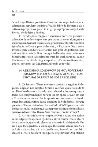 Jacob Lorber
156


Semelhança Divina; por isto se lê nas Escrituras que todos que se
acharem no sepulcro, ouvirão a Voz do Filho do Homem e caso
estiverem preparados, poderão surgir pelo próprio esforço à Vida
Eterna, Verdadeira e Perfeita.
       11. Tendo, pois, chegado o momento por Deus previsto e
calculado de todo sempre, em que todos os seres alcançarão a
maturação individual, manifestada principalmente pela completa
ignorância de Deus e pelo isolamento, – Eu, como Deus, estou
Presente para conduzir as criaturas não pela Onipotência, mas
unicamente através da Doutrina, que Eu lhes dou como se fora seu
Semelhante. Posso Pessoalmente tratá-las qual estranho, dando
término ao conceito de ninguém poder ver Deus e continuar vivo;
podeis, portanto, ver-Me, permanecendo com vida!

       64. A DEsCRENÇA COMO PROVA DE MATuRIDADE PARA
           uMA NOVA REVELAÇÃO. COMPARAÇÃO ENTRE As
           CRIATuRAs DA ÉPOCA DE NOÉ E As DE JEsus

       1. (O Senhor): “Neste momento constato a seguinte inda­
gação, singular, nos adeptos: Sendo a carência quase total de fé
em Deus Verdadeiro, a base de maturidade dos homens quanto a
Deus, não compreendemos por que Ele em época de Noé, em que
a fé também era nula – não Se aproximou dos homens, a fim de
trazer-lhes uma Doutrina para a conquista da Vida Eterna?! Por que
preferiu o Dilúvio, matando a Humanidade, atéia? Digo-vos, ser esta
indagação muito inteligente, e sua resposta trará grande elucidação
quanto à relação entre Deus e Suas criaturas. Prestai atenção!
       2. A Humanidade em tempos de Noé não era tão ateísta
como julgais; era apenas orgulhosa e altiva contra Deus a Quem
bem conhecia, querendo elevar-se e reduzir Sua Majestade. Fa­
zia o que lhe agradava, e ainda que lhe fossem dadas pelo Céu
as Leis mais sábias, não as considerava, fazendo o contrário.
Odiava a Deus e desafiava tudo que se originava na Onipotência
 