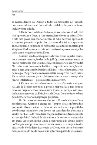 Jacob Lorber
158


se achava dentro do Dilúvio e todos os habitantes de Hanoch,
que se consideravam a Humanidade total do orbe, sucumbiram,
inclusive sua cidade.
       7. Deste breve relato se destaca que as criaturas antes de Noé
não ignoravam a Deus, e sim pretendiam elevar-se acima Dele,
e este fato prova seu conhecimento. O ódio derivava apenas de
sua morte prematura, pois não passavam dos trinta a quarenta
anos, enquanto julgavam os habitantes das alturas imortais, por
atingirem idade avançada. Este foi o motivo de quererem aniquilar
tudo como vingança contra Deus.
       8. Assim sendo, acaso podeis afirmar terem aquelas criatu­
ras a mesma maturação das de hoje?! Quantas existem entre os
judeus realmente crentes em Deus, confiando Nele em verdade?
Na maioria só possuem fé habitual, enquanto nos corações são
ateus e nem cogitam da Existência Divina, – e caso houvesse, Deus
nem sequer Se preocupa com os mortais, suas preces e sacrifícios.
Ele as criou somente para cultivarem a terra, – eis a crença dos
judeus intelectuais, – pois os outros nada creem.
       9. Os judeus enraizados – como os há na Samaria – alegam:
As Leis de Moysés são boas; é preciso respeitá-las e não vem ao
caso sua origem, divina ou moisaica. Quem as cumpre não erra,
independentemente da Existência de Deus. Deve-se fazer o bem
pelo bem, e evitar o mal porque prejudica.
       10. De tal conceito se conclui ser a fé verdadeira em Deus
problemática. Quanto à crença no Templo, estais informados;
pois onde não se vacila em riscar as Leis de Deus e suplantá-las
por ditames mundanos, que devem ser considerados de santos e
vindos por Ele, – a fé verdadeira chegou ao término. Nisto consiste
a crença judaica! Indagai de vós mesmos de vossa crença anterior
em Deus! Antes de Minha Vinda procurastes algo divino dentro
do Templo, cumprindo possivelmente suas leis, – enquanto du­
vidastes da Verdadeira Existência de Deus, pois vossa fé era um
hábito contraído desde berço, que se tornara parte de vossa natu­
 