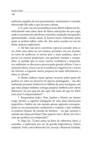 Jacob Lorber
160


ambiente surgidos de seus pensamentos, sentimentos e vontade,
oferecendo-lhe tudo o que ela ama e deseja.
      4. É, pois, em tal circunstância mais difícil influenciar be­
neficamente uma alma cheia de falsas concepções do que aqui,
onde se encontra em solo firme e estranho, contando com grandes
oportunidades. Ainda assim, lá haverá meios suficientes pelos
quais se poderá influir sobre ela. Em outra ocasião ser-vos-ão
dadas maiores explicações.
      5. Tal fato não deve constituir especial consolo; pois se
no Além uma alma no seu íntimo, portanto, em seu mundo,
ao invés de melhorar se tornar pior e mais maldosa, claro é
piorar na mesma proporção, seu aparente mundo e compa­
nhia. À medida que se torne menos verdadeira e inspirada,
seu ambiente se obscurece provocando grande aflição. Com o
aumento desta, cresce sua ira e tendência vingativa; eis o início
do inferno, a segunda morte psíquica de onde dificilmente a
alma se salvará.
      6. Muito embora sejam apenas recursos pelos quais ela
poderá ser salva no decorrer de épocas prolongadas – são eles
realmente penosos! Poderá levar bilhões de anos terráqueos, até
que uma psique maldosa consiga pequena melhoria por meios
dolorosos. Eis por que um dia aqui vale mais, do que no Além
cem anos! Compreendestes?”
      7. Respondem todos: “Sim, Senhor e Mestre; no íntimo
surge, porém, a seguinte indagação: Se uma alma desencarna
imperfeita e habita em um mundo apenas aparente correspon­
dente ao seu pensamento, sentimento e vontade, o que também
se poderia chamar de mundo de fantasia, – no que consiste o
mundo das almas perfeitas? Que aspecto tem o Reino do Céu e
com que poderia ser comparado?”
      8. Digo Eu: “Como esteja na hora de voltarmos darei, a
caminho, a explicação por ser de grande importância. Vamos
andando. Vede, com o Reino do Céu, ou seja, o Reino da Verdade,
 