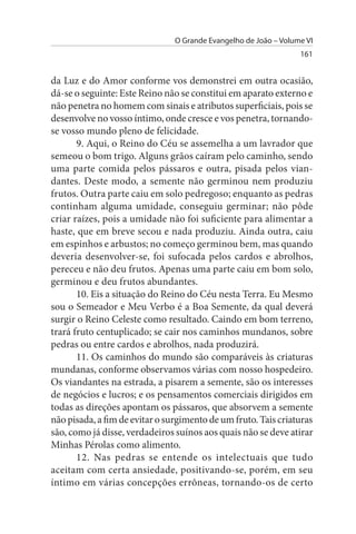 O Grande Evangelho de João – Volume VI
                                                                  161


da Luz e do Amor conforme vos demonstrei em outra ocasião,
dá-se o seguinte: Este Reino não se constitui em aparato externo e
não penetra no homem com sinais e atributos superficiais, pois se
desenvolve no vosso íntimo, onde cresce e vos penetra, tornando-
se vosso mundo pleno de felicidade.
       9. Aqui, o Reino do Céu se assemelha a um lavrador que
semeou o bom trigo. Alguns grãos caíram pelo caminho, sendo
uma parte comida pelos pássaros e outra, pisada pelos vian­
dantes. Deste modo, a semente não germinou nem produziu
frutos. Outra parte caiu em solo pedregoso; enquanto as pedras
continham alguma umidade, conseguiu germinar; não pôde
criar raízes, pois a umidade não foi suficiente para alimentar a
haste, que em breve secou e nada produziu. Ainda outra, caiu
em espinhos e arbustos; no começo germinou bem, mas quando
deveria desenvolver-se, foi sufocada pelos cardos e abrolhos,
pereceu e não deu frutos. Apenas uma parte caiu em bom solo,
germinou e deu frutos abundantes.
       10. Eis a situação do Reino do Céu nesta Terra. Eu Mesmo
sou o Semeador e Meu Verbo é a Boa Semente, da qual deverá
surgir o Reino Celeste como resultado. Caindo em bom terreno,
trará fruto centuplicado; se cair nos caminhos mundanos, sobre
pedras ou entre cardos e abrolhos, nada produzirá.
       11. Os caminhos do mundo são comparáveis às criaturas
mundanas, conforme observamos várias com nosso hospedeiro.
Os viandantes na estrada, a pisarem a semente, são os interesses
de negócios e lucros; e os pensamentos comerciais dirigidos em
todas as direções apontam os pássaros, que absorvem a semente
não pisada, a fim de evitar o surgimento de um fruto. Tais criaturas
são, como já disse, verdadeiros suínos aos quais não se deve atirar
Minhas Pérolas como alimento.
       12. Nas pedras se entende os intelectuais que tudo
aceitam com certa ansiedade, positivando-se, porém, em seu
íntimo em várias concepções errôneas, tornando-os de certo
 