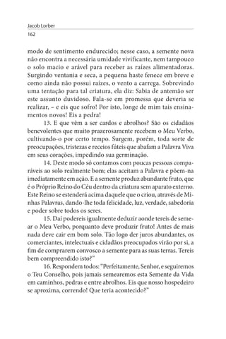 Jacob Lorber
162


modo de sentimento endurecido; nesse caso, a semente nova
não encontra a necessária umidade vivificante, nem tampouco
o solo macio e arável para receber as raízes alimentadoras.
Surgindo ventania e seca, a pequena haste fenece em breve e
como ainda não possui raízes, o vento a carrega. Sobrevindo
uma tentação para tal criatura, ela diz: Sabia de antemão ser
este assunto duvidoso. Fala-se em promessa que deveria se
realizar, – e eis que sofro! Por isto, longe de mim tais ensina­
mentos novos! Eis a pedra!
       13. E que vêm a ser cardos e abrolhos? São os cidadãos
benevolentes que muito prazerosamente recebem o Meu Verbo,
cultivando-o por certo tempo. Surgem, porém, toda sorte de
preocupações, tristezas e receios fúteis que abafam a Palavra Viva
em seus corações, impedindo sua germinação.
       14. Deste modo só contamos com poucas pessoas compa­
ráveis ao solo realmente bom; elas aceitam a Palavra e põem-na
imediatamente em ação. E a semente produz abundante fruto, que
é o Próprio Reino do Céu dentro da criatura sem aparato externo.
Este Reino se estenderá acima daquele que o criou, através de Mi­
nhas Palavras, dando-lhe toda felicidade, luz, verdade, sabedoria
e poder sobre todos os seres.
       15. Daí podereis igualmente deduzir aonde tereis de seme­
ar o Meu Verbo, porquanto deve produzir fruto! Antes de mais
nada deve cair em bom solo. Tão logo der juros abundantes, os
comerciantes, intelectuais e cidadãos preocupados virão por si, a
fim de comprarem convosco a semente para as suas terras. Tereis
bem compreendido isto?”
       16. Respondem todos: “Perfeitamente, Senhor, e seguiremos
o Teu Conselho, pois jamais semearemos esta Semente da Vida
em caminhos, pedras e entre abrolhos. Eis que nosso hospedeiro
se aproxima, correndo! Que teria acontecido?”
 