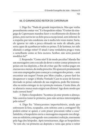 O Grande Evangelho de João – Volume VI
                                                                 163


      66. O GANANCIOsO REITOR DE CAPERNAuM

       1. Digo Eu: “Nada de grande importância. Mas que venha
pessoalmente contar-vos.” E o hospedeiro relata: “O reitor da sina­
goga de Capernaum mandou fazer o recolhimento do dízimo de
peixes, pois ouvira ter eu feito pesca excepcional, sem informá-lo
a respeito; por isto condenou-me à multa três vezes maior. Sorte,
ele ignorar ter sido a pesca efetuada na noite de sábado, pois
seria capaz de açambarcar todos os peixes. É de lastimar, ter sido
afastado o antigo reitor! O atual é uma verdadeira praga e trata
o semelhante como se fora escravo. Senhor, não seria possível
modificá-lo?”
       2. Respondo: “Como não? E de modo peculiar! Manda-lhe
um mensageiro com o recado de dever o reitor contar primeiro os
peixes em teu depósito, a fim de evitar que lhe venhas pagar em
excesso ou a menos, da multa prescrita. Ele aparecerá prontamente
com seus empregados para começar a contagem dos peixes, – sem
encontrar um sequer! Foram por Mim criados, e posso fazê-los
desaparecer e surgir à Minha Vontade! Caso te acuse de haveres
desviado os peixes sabendo de sua exigência, pede-lhe testemu­
nha ou então entregar-te-ás à proteção romana. Ciente disto, ele
se afastará e nunca mais exigirá um dízimo! Age deste modo que
tudo correrá bem!”
       3. Opõe o hospedeiro: “Acontece já estar pronto o almoço.
Não conviria tomá-lo primeiro, para não sermos interrompidos
pelo reitor?”
       4. Digo Eu: “Almoçaremos imperturbáveis, ainda que
estivessem lá fora, ocupados, cem reitores com a contagem! Ele
poderá entrar se quiser, e com prazer procurará voltar a casa.”
Satisfeito, o hospedeiro envia o mensageiro enquanto nos dirigi­
mos ao refeitório, entregando-nos contentes à refeição, mormente
pela fuga dos hóspedes. Após terminarmos, digo ao hospedeiro:
“Aí vem ele; vai primeiro ao depósito e verás que peixe o reitor
 