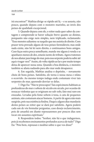 Jacob Lorber
164


irá encontrar!” Mathias dirige-se rápido até lá, – e se assusta, não
pouco, quando depara com o monstro marinho, ao invés dos
peixes de qualidade excepcional.
       5. Quando depara com ele, o reitor nada quer saber da con­
tagem e compreende-se haver solução breve quanto ao dízimo,
porquanto não exige nem simples, nem triplicado, reclamando:
“Esse monstro adiantou-se naquilo que me assistia de direito. Com
prazer teria provado alguns de teus peixes formidáveis; mas onde
nada existe, não há lei nem direito, e continuamos bons amigos.
Caso faças outra pesca semelhante, manda-me alguns à venda e se
apanhares menos de dez, estarás isento do tributo. Agora tratemos
de nos afastar para longe do mar, pois essa serpente poderia subir até
aqui e tragar-nos!” Assim, ele volta rápido ao lar e por muito tempo
deixa de aparecer nessa zona. Quando a boa distância, o monstro
também se afasta nadando para alto mar onde desaparece.
       6. Em seguida, Mathias analisa o depósito, – novamente
cheio de bons peixes. Satisfeito, ele torna à nossa mesa e relata
o ocorrido. Ao mesmo tempo indaga onde costumam viver tais
serpentes do mar, querendo desviar-se delas.
       7. Digo Eu: “Não te preocupes! Tais espécimens habitam as
profundezas do mar e sobem de século em século, por ocasião de
ressacas violentas que se originam no sub-solo, fato mui raro em
enseadas. Levadas pela fome sobem à tona, à cata de pequenos
animais, não costumam atacar homens. A partir de agora não mais
surgirão, pois sua existência findou. Daqui a alguns dias mandarás
destes peixes ao reitor que se dará por satisfeito. Agora poderá
cada um de vós formular perguntas, caso deseje esclarecimento,
pois de amanhã em diante repousaremos por poucos dias sem
tocar em assuntos espirituais.”
       8. Respondem todos: “Senhor, não há o que indagarmos,
pois já recebemos ensinamentos profundos acerca de tudo!” Digo
Eu: “Pois bem, repousai e meditai sobre o que vos disse!”
 