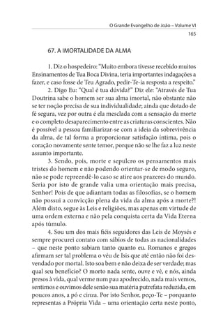 O Grande Evangelho de João – Volume VI
                                                                  165


      67. A IMORTALIDADE DA ALMA

       1. Diz o hospedeiro: “Muito embora tivesse recebido muitos
Ensinamentos de Tua Boca Divina, teria importantes indagações a
fazer, e caso fosse de Teu Agrado, pedir-Te-ia resposta a respeito.”
       2. Digo Eu: “Qual é tua dúvida?” Diz ele: “Através de Tua
Doutrina sabe o homem ser sua alma imortal, não obstante não
se ter noção precisa de sua individualidade; ainda que dotado de
fé segura, vez por outra é ela mesclada com a sensação da morte
e o completo desaparecimento entre as criaturas conscientes. Não
é possível a pessoa familiarizar-se com a ideia da sobrevivência
da alma, de tal forma a proporcionar satisfação íntima, pois o
coração novamente sente temor, porque não se lhe faz a luz neste
assunto importante.
       3. Sendo, pois, morte e sepulcro os pensamentos mais
tristes do homem e não podendo orientar-se de modo seguro,
não se pode repreendê-lo caso se atire aos prazeres do mundo.
Seria por isto de grande valia uma orientação mais precisa,
Senhor! Pois de que adiantam todas as filosofias, se o homem
não possui a convicção plena da vida da alma após a morte?!
Além disto, segue às Leis e religiões, mas apenas em virtude de
uma ordem externa e não pela conquista certa da Vida Eterna
após túmulo.
       4. Sou um dos mais fiéis seguidores das Leis de Moysés e
sempre procurei contato com sábios de todas as nacionalidades
– que neste ponto sabiam tanto quanto eu. Romanos e gregos
afirmam ser tal problema o véu de Isis que até então não foi des­
vendado por mortal. Isto soa bem e não deixa de ser verdade; mas
qual seu benefício? O morto nada sente, ouve e vê, e nós, ainda
presos à vida, qual verme num pau apodrecido, nada mais vemos,
sentimos e ouvimos dele senão sua matéria putrefata reduzida, em
poucos anos, a pó e cinza. Por isto Senhor, peço-Te – porquanto
representas a Própria Vida – uma orientação certa neste ponto,
 