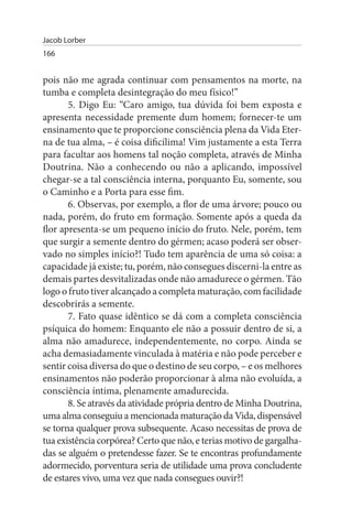Jacob Lorber
166


pois não me agrada continuar com pensamentos na morte, na
tumba e completa desintegração do meu físico!”
       5. Digo Eu: “Caro amigo, tua dúvida foi bem exposta e
apresenta necessidade premente dum homem; fornecer-te um
ensinamento que te proporcione consciência plena da Vida Eter­
na de tua alma, – é coisa dificílima! Vim justamente a esta Terra
para facultar aos homens tal noção completa, através de Minha
Doutrina. Não a conhecendo ou não a aplicando, impossível
chegar-se a tal consciência interna, porquanto Eu, somente, sou
o Caminho e a Porta para esse fim.
       6. Observas, por exemplo, a flor de uma árvore; pouco ou
nada, porém, do fruto em formação. Somente após a queda da
flor apresenta-se um pequeno início do fruto. Nele, porém, tem
que surgir a semente dentro do gérmen; acaso poderá ser obser­
vado no simples início?! Tudo tem aparência de uma só coisa: a
capacidade já existe; tu, porém, não consegues discerni-la entre as
demais partes desvitalizadas onde não amadurece o gérmen. Tão
logo o fruto tiver alcançado a completa maturação, com facilidade
descobrirás a semente.
       7. Fato quase idêntico se dá com a completa consciência
psíquica do homem: Enquanto ele não a possuir dentro de si, a
alma não amadurece, independentemente, no corpo. Ainda se
acha demasiadamente vinculada à matéria e não pode perceber e
sentir coisa diversa do que o destino de seu corpo, – e os melhores
ensinamentos não poderão proporcionar à alma não evoluída, a
consciência íntima, plenamente amadurecida.
       8. Se através da atividade própria dentro de Minha Doutrina,
uma alma conseguiu a mencionada maturação da Vida, dispensável
se torna qualquer prova subsequente. Acaso necessitas de prova de
tua existência corpórea? Certo que não, e terias motivo de gargalha­
das se alguém o pretendesse fazer. Se te encontras profundamente
adormecido, porventura seria de utilidade uma prova concludente
de estares vivo, uma vez que nada consegues ouvir?!
 