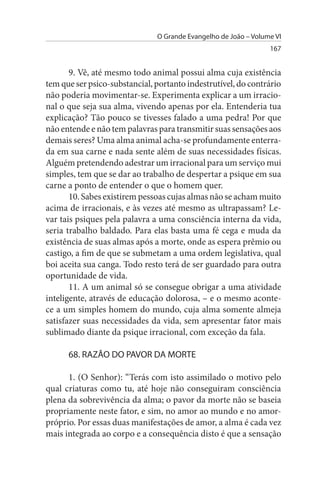 O Grande Evangelho de João – Volume VI
                                                                 167


       9. Vê, até mesmo todo animal possui alma cuja existência
tem que ser psico-substancial, portanto indestrutível, do contrário
não poderia movimentar-se. Experimenta explicar a um irracio­
nal o que seja sua alma, vivendo apenas por ela. Entenderia tua
explicação? Tão pouco se tivesses falado a uma pedra! Por que
não entende e não tem palavras para transmitir suas sensações aos
demais seres? Uma alma animal acha-se profundamente enterra­
da em sua carne e nada sente além de suas necessidades físicas.
Alguém pretendendo adestrar um irracional para um serviço mui
simples, tem que se dar ao trabalho de despertar a psique em sua
carne a ponto de entender o que o homem quer.
       10. Sabes existirem pessoas cujas almas não se acham muito
acima de irracionais, e às vezes até mesmo as ultrapassam? Le­
var tais psiques pela palavra a uma consciência interna da vida,
seria trabalho baldado. Para elas basta uma fé cega e muda da
existência de suas almas após a morte, onde as espera prêmio ou
castigo, a fim de que se submetam a uma ordem legislativa, qual
boi aceita sua canga. Todo resto terá de ser guardado para outra
oportunidade de vida.
       11. A um animal só se consegue obrigar a uma atividade
inteligente, através de educação dolorosa, – e o mesmo aconte­
ce a um simples homem do mundo, cuja alma somente almeja
satisfazer suas necessidades da vida, sem apresentar fator mais
sublimado diante da psique irracional, com exceção da fala.

      68. RAZÃO DO PAVOR DA MORTE

      1. (O Senhor): “Terás com isto assimilado o motivo pelo
qual criaturas como tu, até hoje não conseguiram consciência
plena da sobrevivência da alma; o pavor da morte não se baseia
propriamente neste fator, e sim, no amor ao mundo e no amor-
próprio. Por essas duas manifestações de amor, a alma é cada vez
mais integrada ao corpo e a consequência disto é que a sensação
 