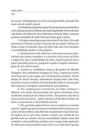 Jacob Lorber
168


da morte e desintegração se torna sua propriedade, trazendo-lhe
toda sorte de medo e pavor.
       2. Os habitantes primitivos desta Terra não temiam a morte física
e sim a desejavam para se libertar do corpo alquebrado. Através de uma
vida dentro da Ordem de Deus obtinham visões do Além, e estavam
portanto orientados da sobrevivência da alma após a morte.
       3. Na época atual quase que não existe fé em Deus. De onde
deveriam os homens receber tal noção de sua alma?! Afirmo-te:
Onde se põe em dúvida a base de toda Vida, não é de estranhar
a incredulidade quanto à vida psíquica.
       4. Ao palestrares com saduceus, verás serem pessoas mate­
rialistas que amam o mundo e a si mesmas; não creem em Deus
e negam por isto a imortalidade da alma, classificando de tolo a
quem pretenda prová-la, porquanto aquilo é simples fantasma­
goria de um cérebro fraco.
       5. Analisa os verdadeiros cínicos, discípulos do filósofo
Diógenes. São verdadeiros inimigos da Vida, e imprecam contra
uma força que os fez surgir sem consentimento próprio. Vivem
dentro de moral elevada, sobriamente desprezando todo luxo,
inclusive o menor conforto. O maior benefício lhes é a morte, pois
dela esperam o completo extermínio de sua existência.
       6. Em compensação encontrarás na Índia criaturas a
lidarem com almas desencarnadas tais quais estivessem vivas,
recebendo orientação de coisas ocultas. Tais pessoas não têm o
menor receio da morte, – pelo contrário, tal dia lhes é motivo de
festa e o nascimento, o de profunda tristeza.
       7. Vês, portanto, quão diversas são as criaturas no assunto
exposto. Aquilo que para certo povo constitui motivo de pavor, um
outro isto desconhece, não obstante ensinamentos mais diversos.
Os judeus são os que mais temem a morte, em virtude de seu
grande amor ao mundo e de sua sensualidade. Quem como eles
se dedicar a tais tendências, perderá com o tempo toda inspiração
do Alto; pois nada prejudica tanto a luz viva e justa da fé quanto
 
