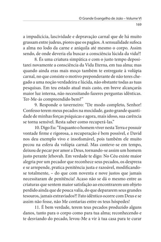O Grande Evangelho de João – Volume VI
                                                                169


a impudicícia, lascividade e depravação carnal que de há muito
grassam entre judeus, piores que os pagãos. A sensualidade sufoca
a alma no lodo da carne e aniquila até mesmo o corpo. Assim
sendo, de onde deveria ela buscar a consciência lúcida da vida?!
       8. És uma criatura simpática e com o justo tempo deposi­
tarei novamente a consciência da Vida Eterna, em tua alma; mas
quando ainda eras mais moço também te entregaste à volúpia
carnal, no que consiste o motivo preponderante de não teres che­
gado a uma noção verdadeira e lúcida, não obstante todas as tuas
pesquisas. Em teu estado atual mais casto, em breve alcançarás
maior luz interna, não necessitando fazeres perguntas idênticas.
Ter-Me-ás compreendido bem?”
       9. Responde o taverneiro: “De modo completo, Senhor!
Confesso terem meus pecados na mocidade, gasto grande quanti­
dade de minhas forças psíquicas e agora, mais idoso, sua carência
se torna sensível. Resta saber como recuperá-las.”
       10. Digo Eu: “Enquanto o homem viver nesta Terra e possuir
vontade firme e rigorosa, a recuperação é bem possível, e David
nos deu exemplo vivo e insofismável, pois também ele muito
pecou na esfera da volúpia carnal. Mas conteve-se em tempo,
deixou de pecar por amor a Deus, tornando-se assim um homem
justo perante Jehovah. Em verdade te digo: No Céu existe maior
alegria por um pecador que reconhece seus pecados, os despreza
e se arrepende, pratica penitência justa e razoável, modificando-
se totalmente, – do que com noventa e nove justos que jamais
necessitaram de penitência! Acaso não se dá o mesmo entre as
criaturas que sentem maior satisfação ao encontrarem um objeto
perdido ainda que de pouca valia, do que depararem seus grandes
tesouros, jamais extraviados?! Fato idêntico ocorre com Deus e se
assim não fosse, não Me contarias entre os teus hóspedes!
       11. É bem verdade, terem teus pecados produzido alguns
danos, tanto para o corpo como para tua alma; reconhecendo e
te desviando do pecado, levou-Me a vir à tua casa para te curar
 