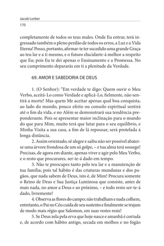 Jacob Lorber
170


completamente de todos os teus males. Onde Eu entrar, terá in­
gressado também o pleno perdão de todos os erros, a Luz e a Vida
Eterna! Posso, portanto, afirmar-te ter sucedido uma grande Graça
ao teu lar e a ti mesmo, e o futuro elucidarte-á melhor a respeito
que Eu; pois Eu te dei apenas o Ensinamento e a Promessa. No
seu cumprimento depararás em ti a plenitude da Verdade.

       69. AMOR E sABEDORIA DE DEus

       1. (O Senhor): “Em verdade te digo: Quem ouvir o Meu
Verbo, aceitá-Lo como Verdade e aplicá-Lo, fielmente, não sen­
tirá a morte! Mas quem Me aceitar apenas qual boa conquista,
ao lado do mundo, pouco efeito ou consolo espiritual sentirá
até o fim da vida, e no Além se demonstrará sua tendência pre­
ponderante. Pois se apresentar maior inclinação para o mundo
do que para Mim, muito terá que lutar para o seu equilíbrio, e
Minha Visita a sua casa, a fim de lá repousar, será protelada à
longa distância.
       2. Assim orientado, sê alegre e saiba não ser possível abater-
se uma árvore frondosa de um só golpe, – e tua alma terá sossego!
Precisas, de agora em diante, apenas viver e agir pelo Meu Verbo,
e o resto que procurares, ser-te-á dado em tempo.
       3. Não te preocupes tanto pelo teu lar e a manutenção de
tua família; pois tal hábito é das criaturas mundanas e dos pa­
gãos, que nada sabem de Deus, isto é, de Mim! Procura somente
o Reino de Deus e Sua Justiça Luminosa que consiste, antes de
mais nada, no amor a Deus e ao próximo, – e todo resto ser-te-á
dado, livremente!
       4. Observa as flores do campo; não trabalham e nada colhem,
entretanto, o Pai no Céu cuida de seu sustento e finalmente se trajam
de modo mais régio que Salomon, em suas vestes reais!
       5. Se Deus zela pela erva que hoje nasce e amanhã é cortada
e, de acordo com hábito antigo, secada em molhos e no fogão
 