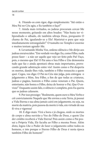 Jacob Lorber
18


       6. Fitando-os com rigor, digo simplesmente: “Até então o
Meu Pai no Céu agiu, e Eu também o faço!”
       7. Ainda mais irritados, os judeus procuram cercar-Me
nesse momento, gritando em altos brados: “Não basta ter vi­
lipendiado o sábado, ele também ultraja Deus, porquanto O
chama de Pai, igualando-se a Ele! Manietai-o para que seja
imediatamente estrangulado!” O tumulto no Templo é enorme
e muitos tentam agredir-Me.
       8. Levantando Minha Voz, ordeno silêncio e Me dirijo aos
judeus enraivecidos: “Em verdade vos digo: Eu, como Filho, nada
posso fazer – a não ser aquilo que vejo ser feito pelo Pai! Faço,
pois, o mesmo que Ele! O Pai ama o Seu Filho e Lhe demonstra
tudo que faz e ainda apontará obras mais importantes, provo­
cando grande admiração entre vós! Assim como o Pai desperta
os mortos, dando-lhes vida, também o Filho ressuscita a quem
quer. Cegos, vos digo: O Pai no Céu não julga, pois entregou o
julgamento a Mim, Seu Filho, a fim de que todas as criaturas,
judeus e pagãos, honrem o Filho como veneram o Pai. Quem,
entretanto, não honra o Filho, deixa de honrar o Pai, Que O en­
viou!” Enquanto assim falo, o silêncio é completo, pois Eu queria
que os judeus calassem.
       9. Por isso prossigo: “Realmente, quem ouve o Meu Verbo e
crê convictamente Naquele que Me enviou a esta Terra, já possui
a Vida Eterna e sua alma jamais cairá em julgamento, ou seja, na
morte da matéria, pois passou da morte à vida, em virtude de sua
fé viva e vigorosa!
       10. E digo mais: Virá a hora e já chegou, onde os mortos
de corpo e alma ouvirão a Voz do Filho de Deus, e quem Lhe
der crédito receberá a Vida Eterna! Pois assim como o Pai pos­
sui a Própria Vida, Ele faculta ao Filho a mesma Posse. Além
disto, legou-Lhe o Poder de fazer o julgamento sobre todos os
homens, e isto porque o Eterno Filho de Deus é nesta época
também Filho do homem!”
 