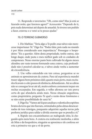 Jacob Lorber
172


       11. Responde o taverneiro: “Oh, como não? Mas já está se
fazendo noite, que faremos agora?” Acrescento: “Depende de ti,
pois nada determinei até depois de amanhã. Se tiveres um pedido
a fazer, externa-o e verei se te posso ajudar.”

       70. O TERRENO suBMERsO

       1. Diz Mathias: “Teria algo a Te pedir; mas talvez não mere­
cesse importunar-Te.” Digo Eu: “Podes falar, pois nada no mundo
é por Mim considerado sem importância.” Prossegue o hospe­
deiro: “Eis a questão: Além desta propriedade, tenho outras, não
longe daqui, onde pasta o meu melhor gado sob os cuidados de
camponeses. Nesse enorme pasto bem cultivado há alguns meses
afundou um vasto terreno formando uma cratera, cuja profundi­
dade não é possível calcular-se, e talvez ainda venha a aumentar
de circunferência.
       2. Um velho entendido em tais coisas, perguntou se os
animais se aproximavam da cratera. Para tal experiência mandei
trazer alguns bem próximos dali; quanto mais perto, mais excita­
dos ficavam e a dez passos de distância, debandaram. Até as cabras
não se consegue levar até ali, muito embora costumem trepar em
rochas escarpadas. Em seguida, o velho afirmou ser isto prova
certa de que afundaria ainda mais. Nessa situação angustiosa,
como proprietário, pergunto-Te qual a razão desse fenômeno e
se não existe possibilidade de saná-lo.”
       3. Digo Eu: “Vamos até lá para analisar a valentia dos espíritos
brutos da terra que isto fizeram, estimulados pelas almas desencar­
nadas de teus inimigos, porquanto adquiriste aquelas terras pela
penhora jurídica para saldar a dívida enorme que os prendia a ti.”
       4. Rápido nos encaminhamos ao malogrado sítio, lá che­
gando após meia hora. A cratera era realmente medonha, e além
de Mim e do hospedeiro, ninguém se aproxima e ele confessa ser
esta a primeira vez que a vê de perto.
 