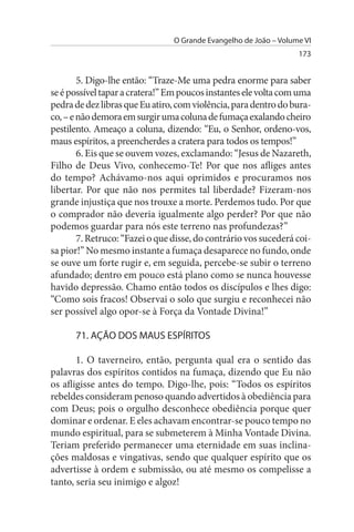 O Grande Evangelho de João – Volume VI
                                                                   173


        5. Digo-lhe então: “Traze-Me uma pedra enorme para saber
se é possível tapar a cratera!” Em poucos instantes ele volta com uma
pedra de dez libras que Eu atiro, com violência, para dentro do bura­
co, – e não demora em surgir uma coluna de fumaça exalando cheiro
pestilento. Ameaço a coluna, dizendo: “Eu, o Senhor, ordeno-vos,
maus espíritos, a preencherdes a cratera para todos os tempos!”
        6. Eis que se ouvem vozes, exclamando: “Jesus de Nazareth,
Filho de Deus Vivo, conhecemo-Te! Por que nos afliges antes
do tempo? Achávamo-nos aqui oprimidos e procuramos nos
libertar. Por que não nos permites tal liberdade? Fizeram-nos
grande injustiça que nos trouxe a morte. Perdemos tudo. Por que
o comprador não deveria igualmente algo perder? Por que não
podemos guardar para nós este terreno nas profundezas?”
        7. Retruco: “Fazei o que disse, do contrário vos sucederá coi­
sa pior!” No mesmo instante a fumaça desaparece no fundo, onde
se ouve um forte rugir e, em seguida, percebe-se subir o terreno
afundado; dentro em pouco está plano como se nunca houvesse
havido depressão. Chamo então todos os discípulos e lhes digo:
“Como sois fracos! Observai o solo que surgiu e reconhecei não
ser possível algo opor-se à Força da Vontade Divina!”

      71. AÇÃO DOs MAus EsPÍRITOs

       1. O taverneiro, então, pergunta qual era o sentido das
palavras dos espíritos contidos na fumaça, dizendo que Eu não
os afligisse antes do tempo. Digo-lhe, pois: “Todos os espíritos
rebeldes consideram penoso quando advertidos à obediência para
com Deus; pois o orgulho desconhece obediência porque quer
dominar e ordenar. E eles achavam encontrar-se pouco tempo no
mundo espiritual, para se submeterem à Minha Vontade Divina.
Teriam preferido permanecer uma eternidade em suas inclina­
ções maldosas e vingativas, sendo que qualquer espírito que os
advertisse à ordem e submissão, ou até mesmo os compelisse a
tanto, seria seu inimigo e algoz!
 