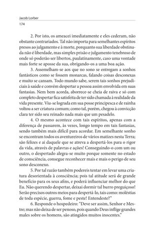 Jacob Lorber
174


        2. Por isto, os ameacei imediatamente e eles cederam, não
obstante contrariados. Tal não importa para semelhantes espíritos
presos ao julgamento e à morte, porquanto sua liberdade obstina­
da não é liberdade, mas simples prisão e julgamento tenebroso de
onde só poderão ser libertos, paulatinamente, caso uma vontade
mais forte se aposse da sua, obrigando-os a uma boa ação.
        3. Assemelham-se aos que no sono se entregam a sonhos
fantásticos como se fossem monarcas, falando coisas desconexas
e muito se cansam. Todo mundo sabe, serem tais sonhos prejudi­
ciais à saúde e convém despertar a pessoa assim envolvida em suas
fantasias. Nem bem acorda, aborrece-se cheia de raiva e só com
completo despertar fica satisfeita de ter sido chamada à realidade da
vida presente. Viu-se lograda em sua posse principesca e de rainha
voltou a ser criatura comum; como tal, porém, chegou à convicção
clara ter sido seu reinado nada mais que um pesadelo.
        4. O mesmo acontece com tais espíritos, apenas com a
diferença de passarem, às vezes, longo tempo em tais fantasias,
sendo também mais difícil para acordar. Em semelhante sonho
se encontram todos os aventureiros de vários matizes nesta Terra;
são felizes e ai daquele que se atreva a despertá-los para o rigor
da vida, através de palavras e ações! Conseguindo-o com um ou
outro, o despertado alegra-se muito porque somente no estado
de consciência, consegue reconhecer mais e mais o perigo de seu
sono desconexo.
        5. Por tal razão também podereis tentar em levar uma cria­
tura desorientada à consciência; pois tal atitude será de grande
benefício para os seus afins, e poderá influenciar melhor do que
Eu. Não querendo despertar, deixai dormir tal burro preguiçoso!
Serão precisos outros meios para despertá-lo, tais como: moléstias
de toda espécie, guerra, fome e peste! Entendeste?”
        6. Responde o hospedeiro: “Deve ser assim, Senhor e Mes­
tre; mas não deixa de ser penoso, pois quando Deus inflige grandes
males sobre os homens, são atingidos muitos inocentes.”
 