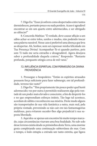 O Grande Evangelho de João – Volume VI
                                                                175


       7. Digo Eu: “Esses já sofrem como despertados entre tantos
dorminhocos, portanto pouco ou nada perdem. Acaso é agradável
encontrar-se em um quarto entre adormecidos, e ser obrigado
ao silêncio?”
       8. Concorda Mathias: “É verdade, deve causar aflição a um
sábio achar-se entre tolos, surdos e mudos, não podendo trocar
uma palavra razoável. Nesse caso é preferível uma doença que leva
ao despertar. Ah, Senhor, nem sei expressar minha felicidade em
Tua Presença Divina! Acompanhar-Te-ei quando partires, pois
sem Ti tudo me seria estranho e desagradável. Agora desejava
saber a profundidade daquela cratera.” Respondo: “Bastante
profunda, porquanto atingia cerca de mil varas.”

      72. INFLuÊNCIA EsPIRITuAL COM PERMIssÃO DA DIVINA
          PROVIDÊNCIA

       1. Prossegue o hospedeiro: “Então os espíritos atrasados
possuem força suficiente para fazer submergir, em tal profundi­
dade, terreno tão vasto?”
       2. Digo Eu: “Têm propriamente tão pouco poder qual herói
adormecido; vez por outra é permitido realizarem algo pela von­
tade de um poder mais elevado e consciente, a fim de despertá-los
e no que empreendiam esforços inúteis. Tão logo tal acontece,
acordam de súbito e reconhecem sua miséria. Deste modo alguns
são transportados de sua vida fantástica a outra, mais real, pela
própria vontade, prevenindo-se não cair em tais fantasmagorias
maldosas, para evitarem suceder-lhes algo prejudicial à sua su­
posta liberdade.
       3. Aqui deu-se apenas um encontro há muito tempo marca­
do, cujas circunstâncias visavam uma boa finalidade. No sub-solo
desse terreno existia desde os primórdios desta Terra, uma enorme
gruta completando uma continuação subterrânea do mar. Com
o tempo, o lodo entupiu a entrada um tanto estreita, que ligava
 
